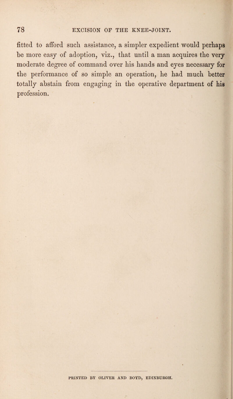 fitted to afford such assistance, a simpler expedient would perhaps be more easy of adoption, viz., that until a man acquires the very moderate degree of command over his hands and eyes necessary for the performance of so simple an operation, he had much better totally abstain from engaging in the operative department of his profession. PRINTED BY OLIVER AND BOYD, EDINBURGH.