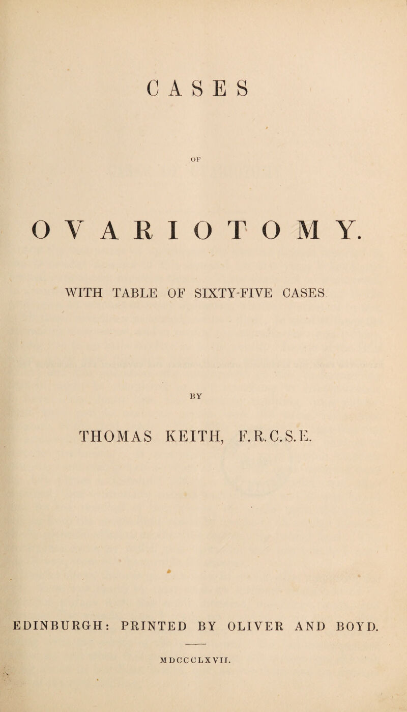 CASES OVARIOTOMY. WITH TABLE OF SIXTY-FIVE CASES BY THOMAS KEITH, F.R.C.S.E. EDINBURGH: PRINTED BY OLIVER AND BOYD. MDCCOLXVII.