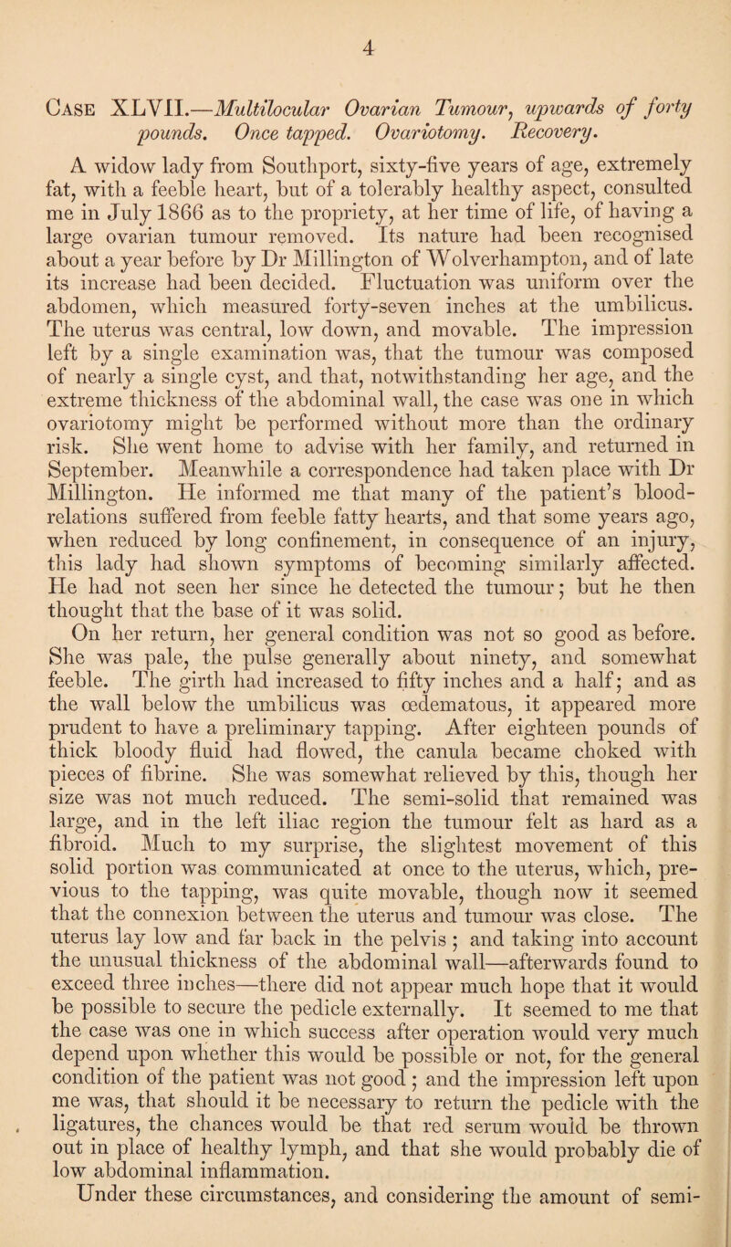 Case XLYII.—Multilocular Ovarian Tumour, upwards of forty pounds. Once tapped. Ovariotomy. Recovery. A widow lady from Southport, sixty-five years of age, extremely fat, with a feeble heart, but of a tolerably healthy aspect, consulted me in July 1866 as to the propriety, at her time of life, of having a large ovarian tumour removed. Its nature had been recognised about a year before by Dr Millington of Wolverhampton, and of late its increase had been decided. Fluctuation was uniform over the abdomen, which measured forty-seven inches at the umbilicus. The uterus was central, low down, and movable. The impression left by a single examination was, that the tumour was composed of nearly a single cyst, and that, notwithstanding her age, and the extreme thickness of the abdominal wall, the case was one in which ovariotomy might be performed without more than the ordinary risk. She went home to advise with her family, and returned in September. Meanwhile a correspondence had taken place with Dr Millington. He informed me that many of the patient’s blood- relations suffered from feeble fatty hearts, and that some years ago, when reduced by long confinement, in consequence of an injury, this lady had shown symptoms of becoming similarly affected. He had not seen her since he detected the tumour; but he then thought that the base of it was solid. On her return, her general condition was not so good as before. She was pale, the pulse generally about ninety, and somewhat feeble. The girth had increased to fifty inches and a half; and as the wall below the umbilicus was oedematous, it appeared more prudent to have a preliminary tapping. After eighteen pounds of thick bloody fluid had flowed, the canula became choked with pieces of fibrine. She was somewhat relieved by this, though her size was not much reduced. The semi-solid that remained was large, and in the left iliac region the tumour felt as hard as a fibroid. Much to my surprise, the slightest movement of this solid portion was communicated at once to the uterus, which, pre¬ vious to the tapping, was quite movable, though now it seemed that the connexion between the uterus and tumour was close. The uterus lay low and far back in the pelvis ; and taking into account the unusual thickness of the abdominal wall—afterwards found to exceed three inches—there did not appear much hope that it would be possible to secure the pedicle externally. It seemed to me that the case was one in which success after operation would very much depend upon whether this would be possible or not, for the general condition of the patient was not good ; and the impression left upon me was, that should it be necessary to return the pedicle with the < ligatures, the chances would be that red serum would be thrown out in place of healthy lymph, and that she would probably die of low abdominal inflammation. Under these circumstances, and considering the amount of semi-