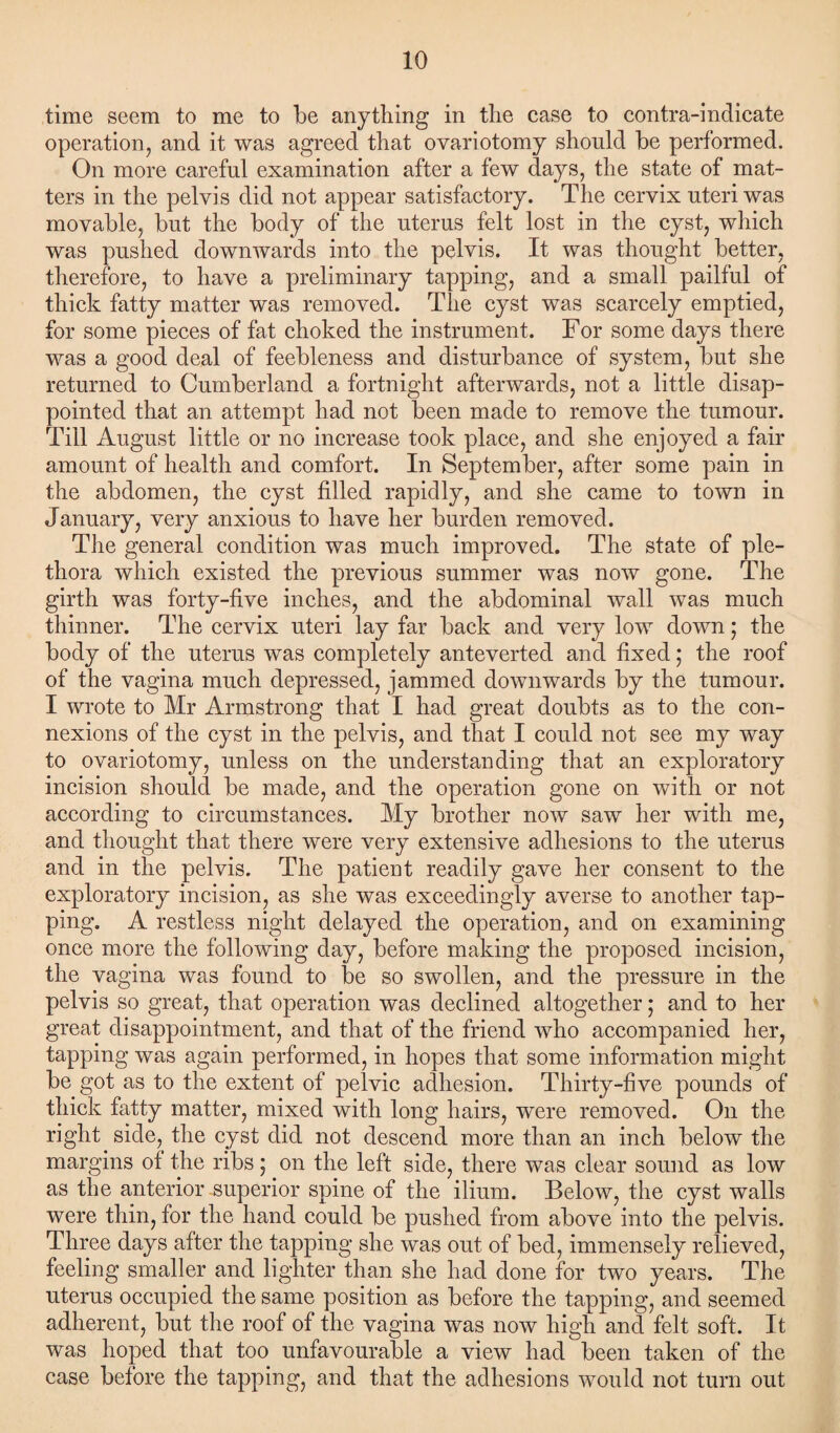 time seem to me to be anything in the case to contra-indicate operation, and it was agreed that ovariotomy should be performed. On more careful examination after a few days, the state of mat¬ ters in the pelvis did not appear satisfactory. The cervix uteri was movable, but the body of the uterus felt lost in the cyst, which was pushed downwards into the pelvis. It was thought better, therefore, to have a preliminary tapping, and a small pailful of thick fatty matter was removed. The cyst was scarcely emptied, for some pieces of fat choked the instrument. For some days there was a good deal of feebleness and disturbance of system, but she returned to Cumberland a fortnight afterwards, not a little disap¬ pointed that an attempt had not been made to remove the tumour. Till August little or no increase took place, and she enjoyed a fair amount of health and comfort. In September, after some pain in the abdomen, the cyst filled rapidly, and she came to town in January, very anxious to have her burden removed. The general condition was much improved. The state of ple¬ thora which existed the previous summer was now gone. The girth was forty-five inches, and the abdominal wall was much thinner. The cervix uteri lay far back and very low down • the body of the uterus was completely anteverted and fixed; the roof of the vagina much depressed, jammed downwards by the tumour. I wrote to Mr Armstrong that I had great doubts as to the con¬ nexions of the cyst in the pelvis, and that I could not see my way to ovariotomy, unless on the understanding that an exploratory incision should be made, and the operation gone on with or not according to circumstances. My brother now saw her with me, and thought that there were very extensive adhesions to the uterus and in the pelvis. The patient readily gave her consent to the exploratory incision, as she was exceedingly averse to another tap¬ ping. A restless night delayed the operation, and on examining once more the following day, before making the proposed incision, the vagina was found to be so swollen, and the pressure in the pelvis so great, that operation was declined altogether * and to her great disappointment, and that of the friend who accompanied her, tapping was again performed, in hopes that some information might be got as to the extent of pelvic adhesion. Thirty-five pounds of thick fatty matter, mixed with long hairs, were removed. On the right side, the cyst did not descend more than an inch below the margins of the ribs; on the left side, there was clear sound as low as the anterior superior spine of the ilium. Below, the cyst walls were thin, for the hand could be pushed from above into the pelvis. Three days after the tapping she was out of bed, immensely relieved, feeling smaller and lighter than she had done for two years. The uterus occupied the same position as before the tapping, and seemed adherent, but the roof of the vagina was now high and felt soft. It was hoped that too unfavourable a view had been taken of the case before the tapping, and that the adhesions would not turn out