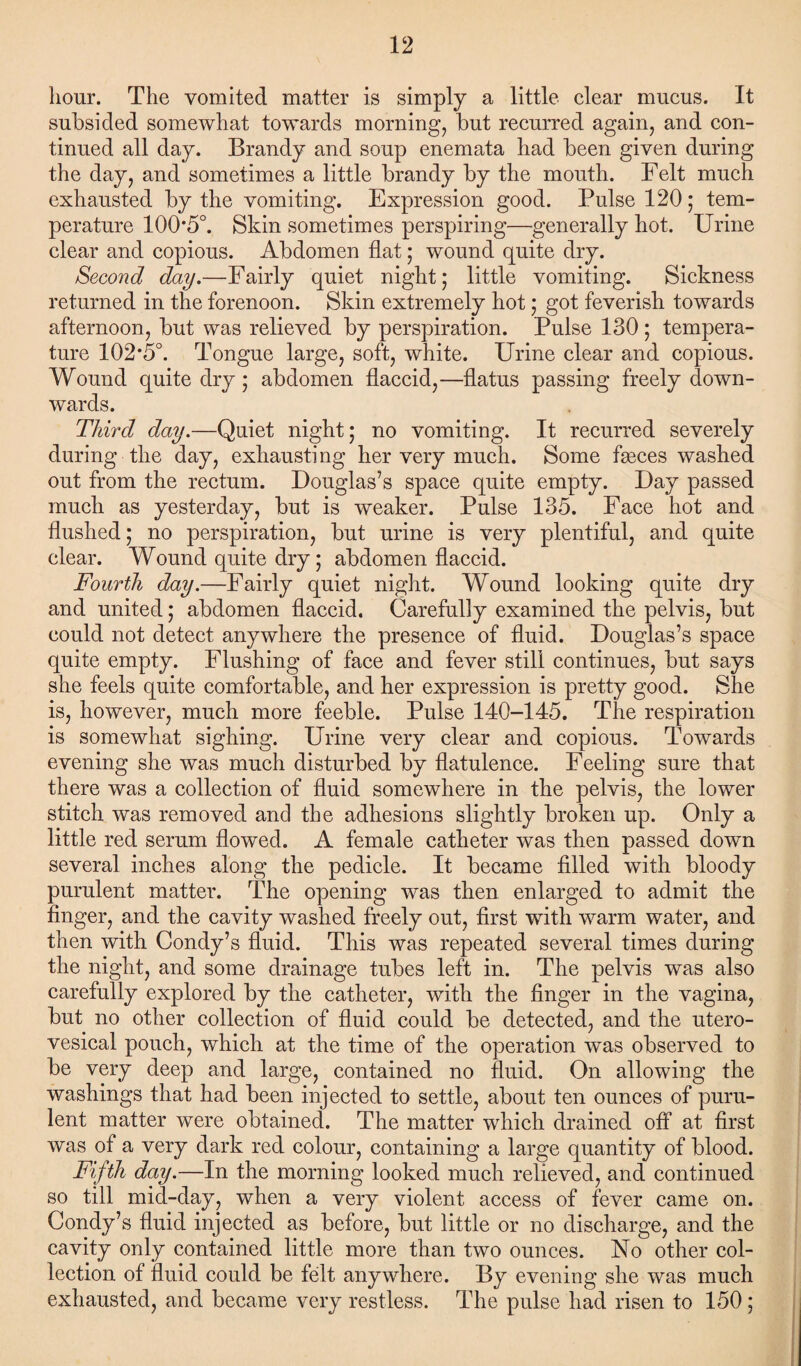 hour. The vomited matter is simply a little clear mucus. It subsided somewhat towards morning, but recurred again, and con¬ tinued all day. Brandy and soup enemata had been given during the day, and sometimes a little brandy by the mouth. Felt much exhausted by the vomiting. Expression good. Pulse 120 ; tem¬ perature 100*5°. Skin sometimes perspiring—generally hot. Urine clear and copious. Abdomen flat; wound quite dry. Second day.—Fairly quiet night; little vomiting. Sickness returned in the forenoon. Skin extremely hot; got feverish towards afternoon, but was relieved by perspiration. Pulse 130; tempera¬ ture 102*5°. Tongue large, soft, white. Urine clear and copious. Wound quite dry; abdomen flaccid,—flatus passing freely down¬ wards. Third day.—Quiet night; no vomiting. It recurred severely during the day, exhausting her very much. Some fseces washed out from the rectum. Douglas’s space quite empty. Day passed much as yesterday, but is weaker. Pulse 135. Face hot and flushed; no perspiration, but urine is very plentiful, and quite clear. Wound quite dry; abdomen flaccid. Fourth day.—Fairly quiet night. Wound looking quite dry and united; abdomen flaccid. Carefully examined the pelvis, but could not detect anywhere the presence of fluid. Douglas’s space quite empty. Flushing of face and fever still continues, but says she feels quite comfortable, and her expression is pretty good. She is, however, much more feeble. Pulse 140-145. The respiration is somewhat sighing. Urine very clear and copious. Towards evening she was much disturbed by flatulence. Feeling sure that there was a collection of fluid somewhere in the pelvis, the lower stitch was removed and the adhesions slightly broken up. Only a little red serum flowed. A female catheter was then passed down several inches along the pedicle. It became filled with bloody purulent matter. The opening w^as then enlarged to admit the finger, and the cavity washed freely out, first with warm water, and then with Condy’s fluid. This was repeated several times during the night, and some drainage tubes left in. The pelvis was also carefully explored by the catheter, with the finger in the vagina, but no other collection of fluid could be detected, and the utero- vesical pouch, which at the time of the operation was observed to be very deep and large, contained no fluid. On allowing the washings that had been injected to settle, about ten ounces of puru¬ lent matter were obtained. The matter which drained off at first was of a very dark red colour, containing a large quantity of blood. Fifth day.—In the morning looked much relieved, and continued so till mid-day, when a very violent access of fever came on. Gondy’s fluid injected as before, but little or no discharge, and the cavity only contained little more than two ounces. No other col¬ lection of fluid could be felt anywhere. By evening she was much exhausted, and became very restless. The pulse had risen to 150 ;