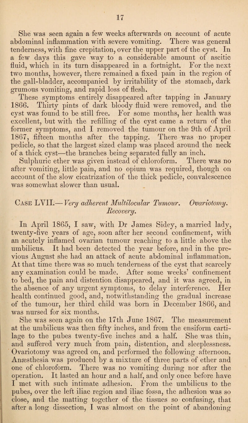 She was seen again a few weeks afterwards on account of acute abdominal inflammation with severe vomiting. There was general tenderness, with fine crepitation, over the upper part of the cyst. In a few days this gave way to a considerable amount of ascitic fluid, which in its turn disappeared in a fortnight. For the next two months, however, there remained a fixed pain in the region of the gall-bladder, accompanied by irritability of the stomach, dark gmrnous vomiting, and rapid loss of flesh. These symptoms entirely disappeared after tapping in January 1866. Thirty pints of dark bloody fluid were removed, and the cyst was found to be still free. For some months, her health was excellent, but with the refilling of the cyst came a return of the former symptoms, and I removed the tumour on the 9th of April 1867, fifteen months after the tapping. There was no proper pedicle, so that the largest sized clamp was placed around the neck of a thick cyst—the branches being separated fully an inch. Sulphuric ether was given instead of chloroform. There was no after vomiting, little pain, and no opium was required, though on account of the slow cicatrization of the thick pedicle, convalescence was somewhat slower than usual. Case LYII.— Very adherent Multilocular Tumour. Ovariotomy. Recovery. In April 1865, I saw, with Dr James Sidey, a married lady, twenty-five years of age, soon after her second confinement, with an acutely inflamed ovarian tumour reaching to a little above the umbilicus. It had been detected the year before, and in the pre¬ vious August she had an attack of acute abdominal inflammation. At that time there was so much tenderness of the cyst that scarcely any examination could be made. After some weeks’ confinement to bed, the pain and distention disappeared, and it was agreed, in the absence of any urgent symptoms, to delay interference. Her health continued good, and, notwithstanding the gradual increase of the tumour, her third child was born in December 1866, and was nursed for six months. She was seen again on the 17th June 1867. The measurement at the umbilicus was then fifty inches, and from the ensiform carti¬ lage to the pubes twenty-five inches and a half. She was thin, and suffered very much from pain, distention, and sleeplessness. Ovariotomy was agreed on, and performed the following afternoon. Ansesthesia was produced by a mixture of three parts of ether and one of chloroform. There was no vomiting during nor after the operation. It lasted an hour and a half, and only once before have I met with such intimate adhesion. From the umbilicus to the pubes, over the left iliac region and iliac fossa, the adhesion was so close, and the matting together of the tissues so confusing, that after a long dissection, I was almost on the point of abandoning
