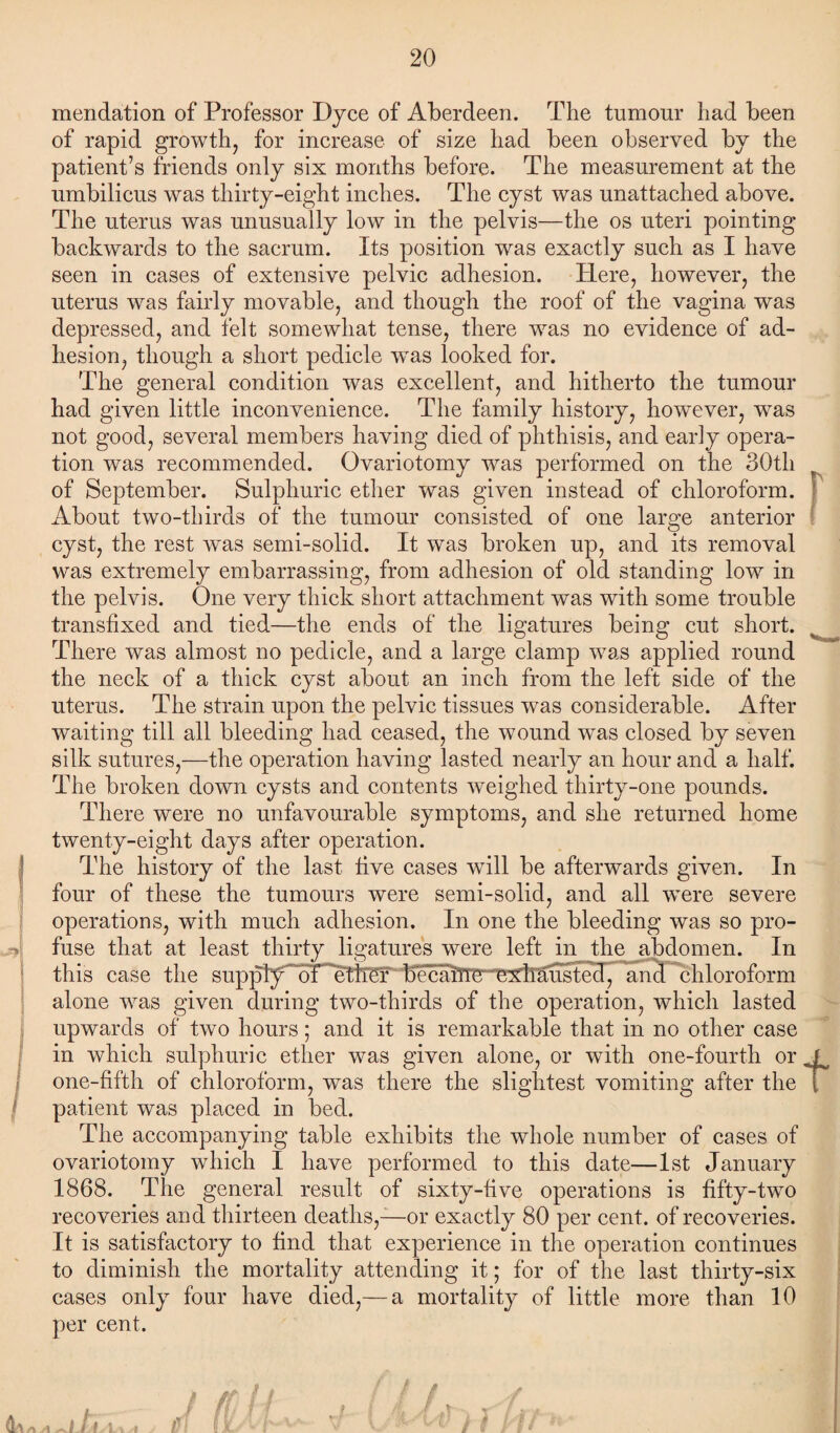 mendation of Professor Dyce of Aberdeen. The tumour had been of rapid growth, for increase of size had been observed by the patient’s friends only six months before. The measurement at the umbilicus was thirty-eight inches. The cyst was unattached above. The uterus was unusually low in the pelvis—the os uteri pointing backwards to the sacrum. Its position was exactly such as I have seen in cases of extensive pelvic adhesion. Here, however, the uterus was fairly movable, and though the roof of the vagina was depressed, and felt somewhat tense, there was no evidence of ad¬ hesion, though a short pedicle wTas looked for. The general condition was excellent, and hitherto the tumour had given little inconvenience. The family history, however, was not good, several members having died of phthisis, and early opera¬ tion was recommended. Ovariotomy was performed on the 30th of September. Sulphuric ether was given instead of chloroform. About two-thirds of the tumour consisted of one large anterior cyst, the rest was semi-solid. It was broken up, and its removal was extremely embarrassing, from adhesion of old standing low in the pelvis. One very thick short attachment was with some trouble transfixed and tied—the ends of the ligatures being cut short. There was almost no pedicle, and a large clamp was applied round the neck of a thick cyst about an inch from the left side of the uterus. The strain upon the pelvic tissues was considerable. After waiting till all bleeding had ceased, the wound was closed by seven silk sutures,—the operation having lasted nearly an hour and a half. The broken down cysts and contents weighed thirty-one pounds. There were no unfavourable symptoms, and she returned home twenty-eight days after operation. The history of the last five cases will be afterwards given. In four of these the tumours were semi-solid, and all wTere severe operations, with much adhesion. In one the bleeding was so pro¬ fuse that at least thirty ligatures were left in the abdomen. In this case the supply^of^ether “b'ecaiTie exll^usted, and chloroform alone was given during two-thirds of the operation, which lasted upwards of two hours; and it is remarkable that in no other case in which sulphuric ether was given alone, or with one-fourth or .J one-fifth of chloroform, was there the slightest vomiting after the i patient was placed in bed. The accompanying table exhibits the whole number of cases of ovariotomy which I have performed to this date—1st January 1868. The general result of sixty-five operations is fifty-two recoveries and thirteen deaths,—or exactly 80 per cent, of recoveries. It is satisfactory to find that experience in the operation continues to diminish the mortality attending it; for of the last thirty-six cases only four have died,— a mortality of little more than 10 per cent.