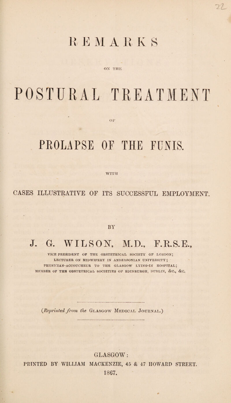 1L E M A ll K ON THE OF PROLAPSE OF THE FUNIS. WITH CASES ILLUSTRATIVE OF ITS SUCCESSFUL EMPLOYMENT. BY J. G. WILSON, M.D., F.R.S.E., VICE PRESIDENT OE THE OBSTETRICAL SOCIETY OE LONDON; LECTURER ON MIDWIFERY IN ANDER80NIAN UNIVERSITY; PHYSICIAN-ACCOUCHEUR TO THE GLASGOW LYING-IN HOSPITAL; MEMBER OF THB OBSTETRICAL SOCIETIES OF EDINBURGH, DUBLIN, &C., &C. {Reprinted from the Glasgow Medical Journal.) GLASGOW: PRINTED BY WILLIAM MACKENZIE, 45 & 47 HOWARD STREET. 1867.