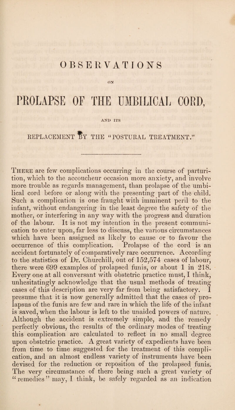 OBSERVATIONS ox PROLAPSE OF THE UMBILICAL CORD, AND ITS REPLACEMENT BY THE “POSTURAL TREATMENT.” There are few complications occurring in the course of parturi¬ tion, which to the accoucheur occasion more anxiety, and involve more trouble as regards management, than prolapse of the umbi¬ lical cord before or along with the presenting part of the child. Such a complication is one fraught with imminent peril to the infant, without endangering in the least degree the safety of the mother, or interfering in any way with the progress and duration of the labour. It is not my intention in the present communi¬ cation to enter upon, far less to discuss, the various circumstances which have been assigned as likely to cause or to favour the occurrence of this complication. Prolapse of the cord is an accident fortunately of comparatively rare occurrence. According to the statistics of Dr. Churchill, out of 152,574 cases of labour, there were 699 examples of prolapsed funis, or about 1 in 218. Every one at all conversant with obstetric practice must, I think, unhesitatingly acknowledge that the usual methods of treating cases of this description are very far from being satisfactory. I presume that it is now generally admitted that the cases of pro¬ lapsus of the funis are few and rare in which the life of the infant is saved, when the labour is left to the unaided powers of nature. Although the accident is extremely simple, and the remedy perfectly obvious, the results of the ordinary modes of treating this complication are calculated to reflect in no small degree upon obstetric practice. A great variety of expedients have been from time to time suggested for the treatment of this compli¬ cation, and an almost endless variety of instruments have been devised for the reduction or reposition of the prolapsed funis. The very circumstance of there being such a great variety of “remedies” may, I think, be safely regarded as an indication