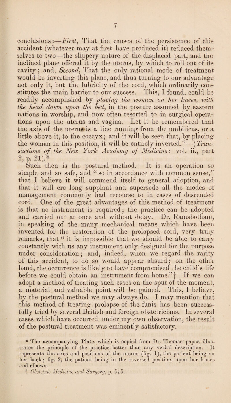 conclusions:—First, That the causes of the persistence of this accident (whatever may at first have produced it) reduced them¬ selves to two—the slippery nature of the displaced part, and the inclined plane offered it by the uterus, by which to roll out of its cavity ; and, Second, That the only rational mode of treatment would be inverting this plane, and thus turning to our advantage not only it, but the lubricity of the cord, which ordinarily con¬ stitutes the main barrier to our success. This, I found, could be readily accomplished by 'placing the woman on her knees, with the head down upon the bed, in the posture assumed by eastern nations in worship, and now often resorted to in surgical opera¬ tions upon the uterus and vagina. Let it be remembered that the axis of the uterus is a line running from the umbilicus, or a little above it, to the coccyx; and it will be seen that, by placing the woman in this position, it will be entirely inverted.”—(Tran¬ sactions of the New York Academy of Medicine : vol. ii., part 2, p. 21).* Such then is the postural method. It is an operation so simple and so safe, and u so in accordance with common sense,” that I believe it will commend itself to general adoption, and that it will ere long supplant and supersede all the modes of management commonly had recourse to in cases of descended cord. One of the great advantages of this method of treatment is that no instrument is required; the practice can be adopted and carried out at once and without delay. Dr. Ramsbotham, in speaking of the many mechanical means which have been invented for the restoration of the prolapsed cord, very truly remarks, that “ it is impossible that we should be able to carry constantly with us any instrument only designed for the purpose under consideration; and, indeed, when we regard the rarity of this accident, to do so would appear absurd; on the other hand, the occurrence is likely to have compromised the child’s life before we could obtain an instrument from home.”f If we can adopt a method of treating such cases on the spur of the moment, a material and valuable point will be gained. This, I believe, by the postural method we may always do. I may mention that this method of treating prolapse of the funis has been success¬ fully tried by several British and foreign obstetricians. In several cases which have occurred under my own observation, the result of the postural treatment was eminently satisfactory. * The accompanying Plate, which is copied from Dr. Thomas’ paper, illus¬ trates the principle of the practice better than any verbal description. It represents the axes and positions of the uterus (fig. 1), the patient being on her back; fig. 2, the patient being in the reversed position, upon her knees and elbows. f Obstetric Medicine and Surgery, p. 515.