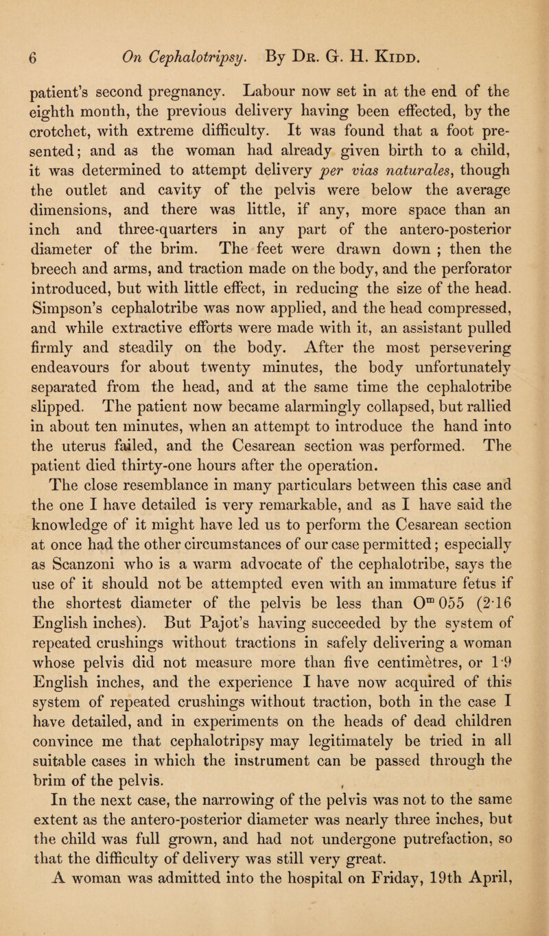 patient’s second pregnancy. Labour now set in at the end of the eighth month, the previous delivery having been effected, by the crotchet, with extreme difficulty. It was found that a foot pre¬ sented; and as the woman had already given birth to a child, it was determined to attempt delivery per vias naturales, though the outlet and cavity of the pelvis were below the average dimensions, and there was little, if any, more space than an inch and three-quarters in any part of the antero-posterior diameter of the brim. The feet were drawn down ; then the breech and arms, and traction made on the body, and the perforator introduced, but with little effect, in reducing the size of the head. Simpson’s cephalotribe was now applied, and the head compressed, and while extractive efforts were made with it, an assistant pulled firmly and steadily on the body. After the most persevering endeavours for about twenty minutes, the body unfortunately separated from the head, and at the same time the cephalotribe slipped. The patient now became alarmingly collapsed, but rallied in about ten minutes, when an attempt to introduce the hand into the uterus failed, and the Cesarean section was performed. The patient died thirty-one hours after the operation. The close resemblance in many particulars between this case and the one I have detailed is very remarkable, and as I have said the knowledge of it might have led us to perform the Cesarean section at once had the other circumstances of our case permitted; especially as Scanzoni who is a warm advocate of the cephalotribe, says the use of it should not be attempted even with an immature fetus if the shortest diameter of the pelvis be less than Om 055 (2*16 English inches). But Pajot’s having succeeded by the system of repeated crushings without tractions in safely delivering a woman whose pelvis did not measure more than five centimetres, or P9 English inches, and the experience I have now acquired of this system of repeated crushings without traction, both in the case I have detailed, and in experiments on the heads of dead children convince me that cephalotripsy may legitimately be tried in all suitable cases in which the instrument can be passed through the brim of the pelvis. , In the next case, the narrowing of the pelvis was not to the same extent as the antero-posterior diameter was nearly three inches, but the child was full grown, and had not undergone putrefaction, so that the difficulty of delivery was still very great. A woman was admitted into the hospital on Friday, 19th April,