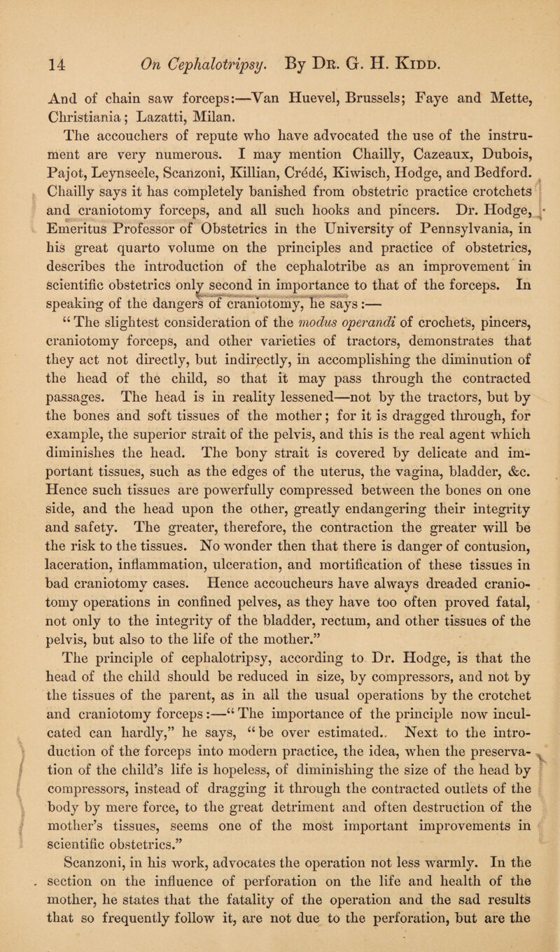 And of chain saw forceps:—Van Huevel, Brussels; Faye and Mette, Christiania; Lazatti, Milan. The accouchers of repute who have advocated the use of the instru¬ ment are very numerous. I may mention Chailly, Cazeaux, Dubois, Pajot, Leynseele, Scanzoni, Killian, Credd, Kiwisch, Hodge, and Bedford. Chailly says it has completely banished from obstetric practice crotchets and craniotomy forceps, and all such hooks and pincers. Dr. Hodge, Emeritus Professor of Obstetrics in the University of Pennsylvania, in his great quarto volume on the principles and practice of obstetrics, describes the introduction of the cephalotribe as an improvement in scientific obstetrics only second in importance to that of the forceps. In speaking of the dangers of craniotomy, he says:— “ The slightest consideration of the modus operandi of crochets, pincers, craniotomy forceps, and other varieties of tractors, demonstrates that they act not directly, but indirectly, in accomplishing the diminution of the head of the child, so that it may pass through the contracted passages. The head is in reality lessened—not by the tractors, but by the bones and soft tissues of the mother; for it is dragged through, for example, the superior strait of the pelvis, and this is the real agent which diminishes the head. The bony strait is covered by delicate and im¬ portant tissues, such as the edges of the uterus, the vagina, bladder, &c. Hence such tissues are powerfully compressed between the bones on one side, and the head upon the other, greatly endangering their integrity and safety. The greater, therefore, the contraction the greater will be the risk to the tissues. No wonder then that there is danger of contusion, laceration, inflammation, ulceration, and mortification of these tissues in bad craniotomy cases. Hence accoucheurs have always dreaded cranio¬ tomy operations in confined pelves, as they have too often proved fatal, not only to the integrity of the bladder, rectum, and other tissues of the pelvis, but also to the life of the mother.” The principle of cephalotripsy, according to Dr. Hodge, is that the head of the child should be reduced in size, by compressors, and not by the tissues of the parent, as in all the usual operations by the crotchet and craniotomy forceps:—“ The importance of the principle now incul¬ cated can hardly,” he says, “be over estimated.. Next to the intro¬ duction of the forceps into modern practice, the idea, when the preserva¬ tion of the child’s life is hopeless, of diminishing the size of the head by compressors, instead of dragging it through the contracted outlets of the body by mere force, to the great detriment and often destruction of the mother’s tissues, seems one of the most important improvements in scientific obstetrics.” Scanzoni, in his work, advocates the operation not less warmly. In the . section on the influence of perforation on the life and health of the mother, he states that the fatality of the operation and the sad results that so frequently follow it, are not due to the perforation, but are the