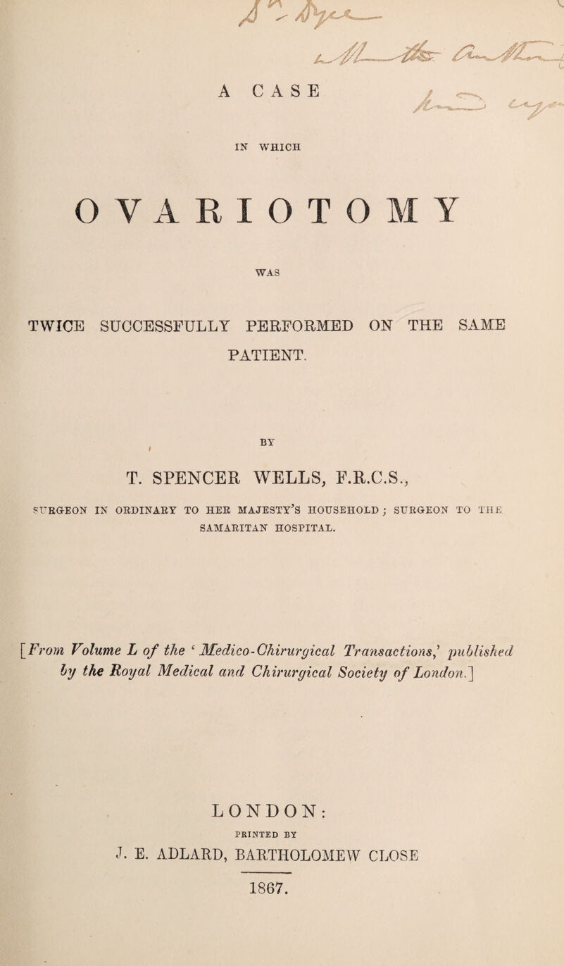 C A CASE jL '  -/',• ' IN WHICH OVARIOTOMY WAS TWICE SUCCESSFULLY PERFORMED ON THE SAME PATIENT, BY / T. SPENCER WELLS, F.R.C.S., SURGEON IN ORDINARY TO HER MAJESTY’S HOUSEHOLD ; SURGEON TO THE SAMARITAN HOSPITAL. [From Volume L of the ‘ Medico-Chirurgical Transactionspublished by the Royal Medical and Chirurgical Society of London.] LONDON: PRINTED BY J. E. ADLARD, BARTHOLOMEW CLOSE 1867.