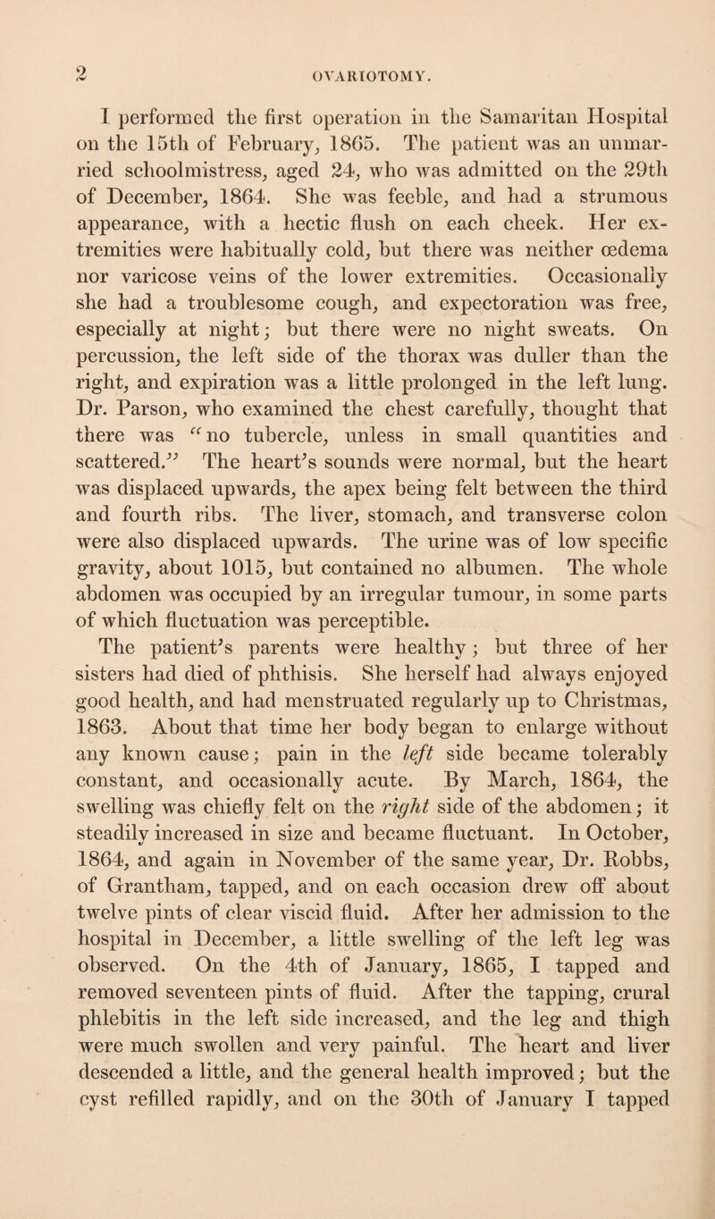 I performed the first operation in the Samaritan Hospital on the 15th of February, 1865. The patient was an unmar¬ ried schoolmistress, aged 24, who was admitted on the 29th of December, 1864. She was feeble, and had a strumous appearance, with a hectic flush on each cheek. Her ex¬ tremities were habitually cold, but there was neither oedema nor varicose veins of the lower extremities. Occasionally she had a troublesome cough, and expectoration was free, especially at night; but there were no night sweats. On percussion, the left side of the thorax was duller than the right, and expiration was a little prolonged in the left lung. Dr. Parson, who examined the chest carefully, thought that there was “ no tubercle, unless in small quantities and scattered.” The heart's sounds were normal, but the heart was displaced upwards, the apex being felt between the third and fourth ribs. The liver, stomach, and transverse colon were also displaced upwards. The urine was of low specific gravity, about 1015, but contained no albumen. The whole abdomen was occupied by an irregular tumour, in some parts of which fluctuation was perceptible. The patient's parents were healthy; but three of her sisters had died of phthisis. She herself had always enjoyed good health, and had menstruated regularly up to Christmas, 1863. About that time her body began to enlarge without any known cause; pain in the left side became tolerably constant, and occasionally acute. By March, 1864, the swelling was chiefly felt on the right side of the abdomen; it steadilv increased in size and became fluctuant. In October, 1864, and again in November of the same year, Dr. Hobbs, of Grantham, tapped, and on each occasion drew off about twelve pints of clear viscid fluid. After her admission to the hospital in December, a little swelling of the left leg was observed. On the 4th of January, 1865, I tapped and removed seventeen pints of fluid. After the tapping, crural phlebitis in the left side increased, and the leg and thigh were much swollen and very painful. The heart and liver descended a little, and the general health improved; but the cyst refilled rapidly, and on the 30th of January I tapped