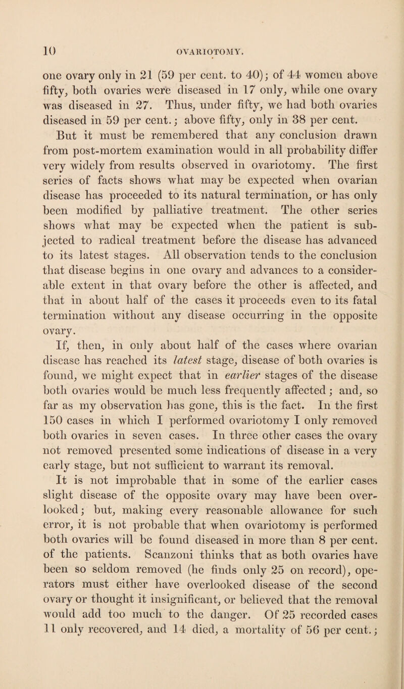 one ovary only in 21 (59 per cent, to 40); of 44 women above fifty, both ovaries were diseased in 17 only, while one ovary was diseased in 27. Tims, under fifty, we had both ovaries diseased in 59 per cent.; above fifty, only in 38 per cent. But it must be remembered that any conclusion drawn from post-mortem examination would in all probability differ very widely from results observed in ovariotomy. The first series of facts shows what may be expected when ovarian disease has proceeded to its natural termination, or has only been modified by palliative treatment. The other series shows what may be expected when the patient is sub¬ jected to radical treatment before the disease has advanced to its latest stages. All observation tends to the conclusion that disease begins in one ovary and advances to a consider¬ able extent in that ovary before the other is affected, and that in about half of the cases it proceeds even to its fatal termination without any disease occurring in the opposite ovary. If, then, in only about half of the cases where ovarian disease has reached its latest stage, disease of both ovaries is found, we might expect that in earlier stages of the disease both ovaries would be much less frequently affected; and, so far as my observation lias gone, this is the fact. In the first 150 cases in which I performed ovariotomy I only removed both ovaries in seven cases. In three other cases the ovary not removed presented some indications of disease in a very early stage, but not sufficient to warrant its removal. It is not improbable that in some of the earlier cases slight disease of the opposite ovary may have been over¬ looked; but, making every reasonable allowance for such error, it is not probable that when ovariotomy is performed both ovaries will be found diseased in more than 8 per cent, of the patients. Scanzoni thinks that as both ovaries have been so seldom removed (he finds only 25 on record), ope¬ rators must either have overlooked disease of the second ovary or thought it insignificant, or believed that the removal would add too much to the danger. Of 25 recorded cases 11 only recovered, and 14 died, a mortality of 56 per cent.;