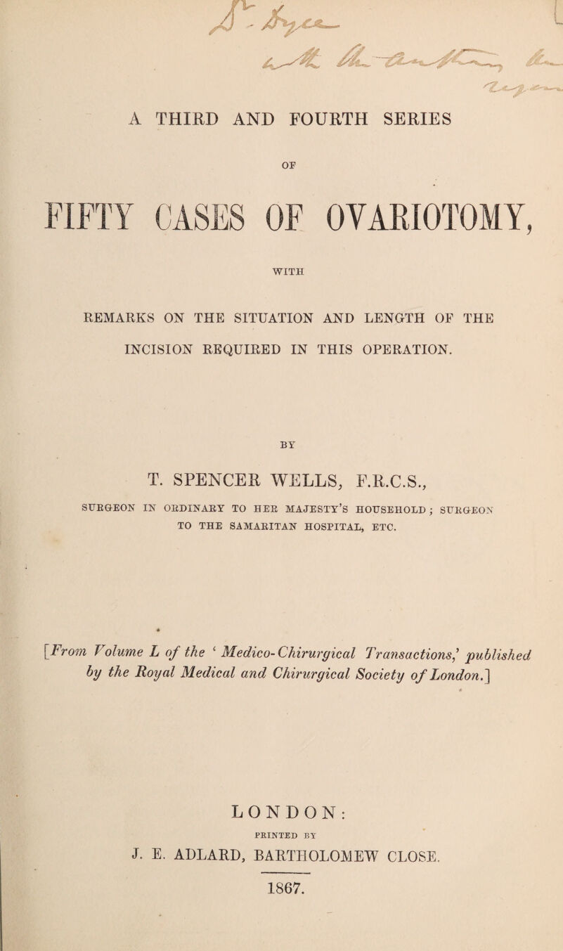 *&■ A THIRD AND FOURTH SERIES OF WITH REMARKS ON THE SITUATION AND LENGTH OF THE INCISION REQUIRED IN THIS OPERATION. BY T. SPENCER WELLS, F.R.C.S., SURGEON IN ORDINARY TO HEE MAJESTY’S HOUSEHOLD; SURGEON TO THE SAMARITAN HOSPITAL, ETC. [From J olume L of the i Medico- Chirurgical Transactions/ published by the Royal Medical and Chirurgical Society of London. ] LONDON: PRINTED BY J. E. ADLARD, BARTHOLOMEW CLOSE. 1867.