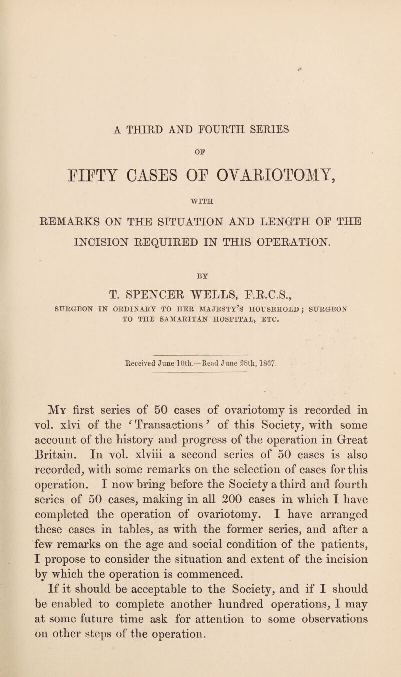 A THIRD AND FOURTH SERIES OF FIFTY CASES OF OVARIOTOMY, WITH REMARKS ON THE SITUATION AND LENGTH OF THE INCISION REQUIRED IN THIS OPERATION. BY T. SPENCER WELLS, E.R.C.S., SURGEON IN ORDINARY TO HER MAJESTY’S HOUSEHOLD; SURGEON TO THE SAMARITAN HOSPITAL, ETC. Received June 10th.—Read June 28th, 1867. My first series of 50 cases of ovariotomy is recorded in vol. xlvi of the f Transactions ’ of this Society, with some account of the history and progress of the operation in Great Britain. In vol. xlviii a second series of 50 cases is also recorded, with some remarks on the selection of cases for this operation. I now bring before the Society a third and fourth series of 50 cases, making in all 200 cases in which I have completed the operation of ovariotomy. I have arranged these cases in tables, as with the former series, and after a few remarks on the age and social condition of the patients, I propose to consider the situation and extent of the incision by which the operation is commenced. If it should be acceptable to the Society, and if I should be enabled to complete another hundred operations, I may at some future time ask for attention to some observations on other steps of the operation.