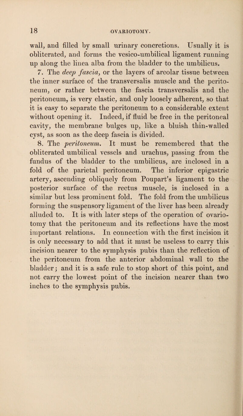 wall, and filled by small urinary concretions. Usually it is obliterated, and forms the vesico-umbilical ligament running up along the linea alba from the bladder to the umbilicus. 7. The deep fascia, or the layers of areolar tissue between the inner surface of the transversalis muscle and the perito¬ neum, or rather between the fascia transversalis and the peritoneum, is very elastic, and only loosely adherent, so that it is easy to separate the peritoneum to a considerable extent without opening it. Indeed, if fluid be free in the peritoneal cavity, the membrane bulges up, like a bluish thin-walled cyst, as soon as the deep fascia is divided. 8. The peritoneum. It must be remembered that the obliterated umbilical vessels and urachus, passing from the fundus of the bladder to the umbilicus, are inclosed in a fold of the parietal peritoneum. The inferior epigastric artery, ascending obliquely from Pouparf’s ligament to the posterior surface of the rectus muscle, is inclosed in a similar but less prominent fold. The fold from the umbilicus forming the suspensory ligament of the liver has been already alluded to. It is with later steps of the operation of ovario¬ tomy that the peritoneum and its reflections have the most important relations. In connection with the first incision it is only necessary to add that it must be useless to carry this incision nearer to the symphysis pubis than the reflection of the peritoneum from the anterior abdominal wall to the bladder; and it is a safe rule to stop short of this point, and not carry the lowest point of the incision nearer than two inches to the symphysis pubis.
