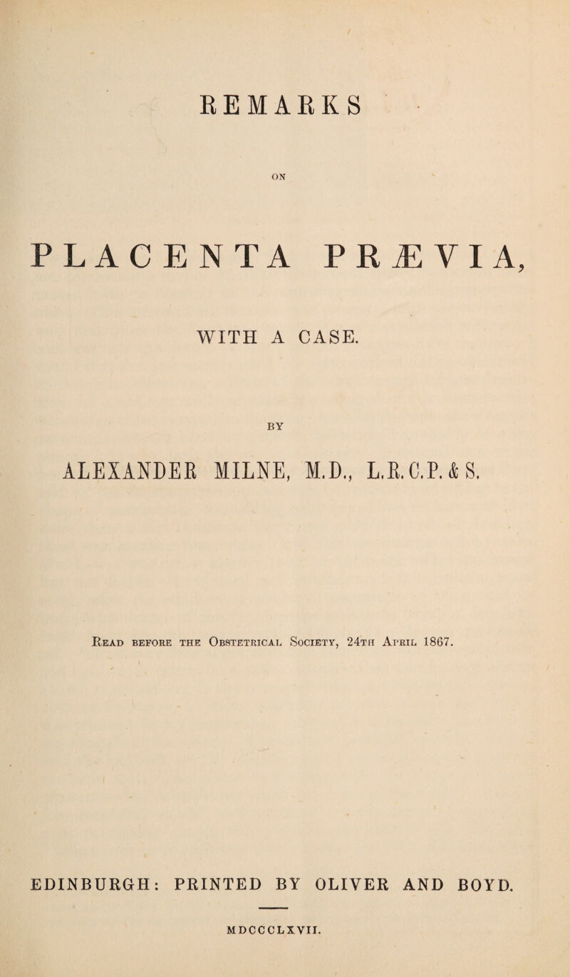 REMARKS ON PLACENTA PREVIA, WITH A CASE. BY ALEXANDEK MILNE, M.D., L.R.C.RAS. Read before the Obstetrical Society, 24th April 1867. EDINBURGH: PRINTED BY OLIVER AND BOYD. MDCCCLXVII.