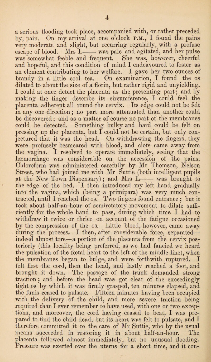 a serious flooding took place, accompanied with, or rather preceded by, pain. On my arrival at one o’clock P.M., I found the pains very moderate and slight, but recurring regularly, with a profuse escape of blood. Mrs L-was pale and agitated, and her pulse was somewhat feeble and frequent. She was, however, cheerful and hopeful, and this condition of mind I endeavoured to foster as an element contributing to her welfare. I gave her two ounces of brandy in a little cool tea. On examination, I found the os dilated to about the size of a florin, but rather rigid and unyielding. I could at once detect the placenta as the presenting part; and by making the finger describe its circumference, I could feel the placenta adherent all round the cervix. Its edge could not be felt in any one direction; no part more attenuated than another could be discovered; and as a matter of course no part of the membranes could be detected. Something bulky and hard could be felt on pressing up the placenta, but I could not be certain, but only con¬ jectured that it was the head. On withdrawing the fingers, they were profusely besmeared with blood, and clots came away from the vagina. I resolved to operate immediately, seeing that the haemorrhage wTas considerable on the accession of the pains. Chloroform was administered carefully by Mr Thomson, Nelson Street, who had joined me with Mr Suttie (both intelligent pupils at the New Town Dispensary) ,* and Mrs L-was brought to the edge of the bed. I then introduced my left hand gradually into the vagina, which (being a primipara) was very much con¬ tracted, until I reached the os. Two fingers found entrance ; but it took about half-an-hour of semirotatory movement to dilate suffi¬ ciently for the whole hand to pass, during which time I had to withdraw it twice or thrice on account of the fatigue occasioned by the compression of the os. Little blood, however, came away during the process, I then, after considerable force, separated— indeed almost tore—a portion of the placenta from the cervix pos¬ teriorly (this locality being preferred, as we had fancied we heard the pulsation of the foetal heart to the left of the middle line), when the membranes began to bulge, and were forthwith ruptured. I felt first the cord, then the head, and lastly reached a foot, and brought it down. The passage of the trunk demanded strong traction} and before the head was got clear of the exceedingly tight os by which it was firmly grasped, ten minutes elapsed, and the funis ceased to pulsate. Fifteen minutes having been occupied with the delivery of the child, and more severe traction being required than I ever remember to have used, with one or two excep¬ tions, and moreover, the cord having ceased to beat, I was pre¬ pared to find the child dead, but its heart was felt to pulsate, and I therefore committed it to the care of Mr Suttie, who by the usual means succeeded in restoring it in about half-an-hour. The placenta followed almost immediately, but no unusual flooding. Pressure was exerted over the uterus for a short time, and it con-