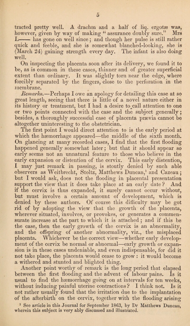 traded pretty well. A drachm and a half of liq. ergotse was, however, given by way of making u assurance doubly sure.” Mrs L—-has gone on well since ; and though her pulse is still rather quick and feeble, and she is somewhat blanched-looking, she is (March 24) gaining strength every day. The infant is also doing well. On inspecting the placenta soon after its delivery, we found it to be, as is common in these cases, thinner and of greater superficial extent than ordinary. It was slightly torn near the edge, where forcibly separated by the fingers, close to the perforation in the membrane. Remarks.—Perhaps I owe an apology for detailing this case at so great length, seeing that there is little of a novel nature either in its history or treatment, but I had a desire to^call attention to one or two points connected with the case and the subject generally; besides, a thoroughly successful case of placenta prgevia cannot be altogether uninteresting to the obstetrician. The first point I wmuld direct attention to is the early period at which the hsemorrhage appeared—the middle of the sixth month. On glancing at many recorded cases, I find that the first flooding happened generally somewhat later; but that it should appear so early seems not an unnatural feature to those who believe in the early expansion or distention of the cervix. This early distention, I may just remark in passing, is stoutly denied by such able observers as Weitbrecht, Stoltz, Matthews Duncan,1 and Cazeau; but I would ask, does not the flooding in placental presentation support the view that it does take place at an early date ? And if the cervix is thus expanded, it surely cannot occur without, but must involve a certain amount of development, which is denied by these authors. Of course this difficulty may be got rid of by adopting the view that the growth of the placenta, wherever situated, involves, or provokes, or generates a commen¬ surate increase at the part to which it is attached ; and if this be the case, then the early growth of the cervix is an abnormality, and the offspring of another abnormality, viz., the misplaced placenta. Whichever be the correct view—whether early develop¬ ment of the cervix be normal or abnormal—early growth or expan¬ sion is in these cases undeniable, and even indispensable, for did it not take place, the placenta would cease to grow : it would become a withered and stunted and blighted thing. Another point worthy of remark is the long period that elapsed between the first flooding and the advent of labour pains. Is it usual to find the hemorrhage going on at intervals for ten weeks, without inducing painful uterine contractions? I think not. Is it not rather usually found that the irritation due to the implantation of the afterbirth on the cervix, together with the flooding arising 1 See article in this Journal for September 1863, by Dr Matthews Duncan, wherein this subject is very ably discussed and illustrated.