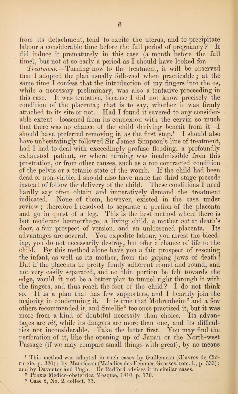 from its detachment, tend to excite the uterus, and to precipitate labour a considerable time before the full period of pregnancy ? It did induce it prematurely in this case (a month before the full time), but not at so early a period as I should have looked for. Treatment.—Turning now to the treatment, it will be observed that I adopted the plan usually followed when practicable ,* at the same time I confess that the introduction of my fingers into the os, while a necessary preliminary, was also a tentative proceeding in this case. It was tentative, because I did not know precisely the condition of the placenta,' that is to say, whether it was firmly attached to its site or not. Had I found it severed to any consider¬ able extent—loosened from its connexion with the cervix so much that there was no chance of the child deriving benefit from it—I should have preferred removing it, as the first step.1 I should also have unhesitatingly followed Sir James Simpson’s line of treatment, had 1 had to deal with exceedingly profuse flooding, a profoundly exhausted patient, or where turning was inadmissible from this prostration, or from other causes, such as a too contracted condition of the pelvis or a tetanic state of the womb. If the child had been dead or non-viable, I should also have made the third stage precede instead of follow the delivery of the child. These conditions I need hardly say often obtain and imperatively demand the treatment indicated. None of them, however, existed in the case under review ; therefore I resolved to separate a portion of the placenta and go in quest of a leg. This is the best method where there is but moderate haemorrhage, a living child, a mother not at death’s door, a fair prospect of version, and an unloosened placenta. Its advantages are several. You expedite labour, you arrest the bleed¬ ing, you do not necessarily destroy, but offer a chance of life to the child. By this method alone have you a fair prospect of rescuing the infant, as well as its mother, from the gaping jaws of death ! But if the placenta be pretty firmly adherent round and round, and not very easily separated, and no thin portion be felt towards the edge, would it not be a better plan to tunnel right through it with the fingers, and thus reach the foot of the child? I do not think so. It is a plan that has few supporters, and I heartily join the majority in condemning it. It is true that Mohrenheim2 and a few others recommended it, and Smellie3 too once practised it, but it was more from a kind of doubtful necessity than choice. Its advan¬ tages are nil, while its dangers are more than one, and its difficul¬ ties not inconsiderable. Take the latter first. You may find the perforation of it, like the opening up of Japan or the North-west Passage (if we may compare small things with great), by no means 1 This method was adopted in such cases by Guillemeau (CEuvres de Chi- rurgie, p. 320) ; by Mauriceau (Maladies des Femmes Grosses, tom. i., p. 333) ; and by Daventer and Pugh. Dr Radford advises it in similar cases. 2 Praxis Medico-obstetrica Mbs quae, 1810, p. 176. 3 Case 8, No. 2, collect. 33.