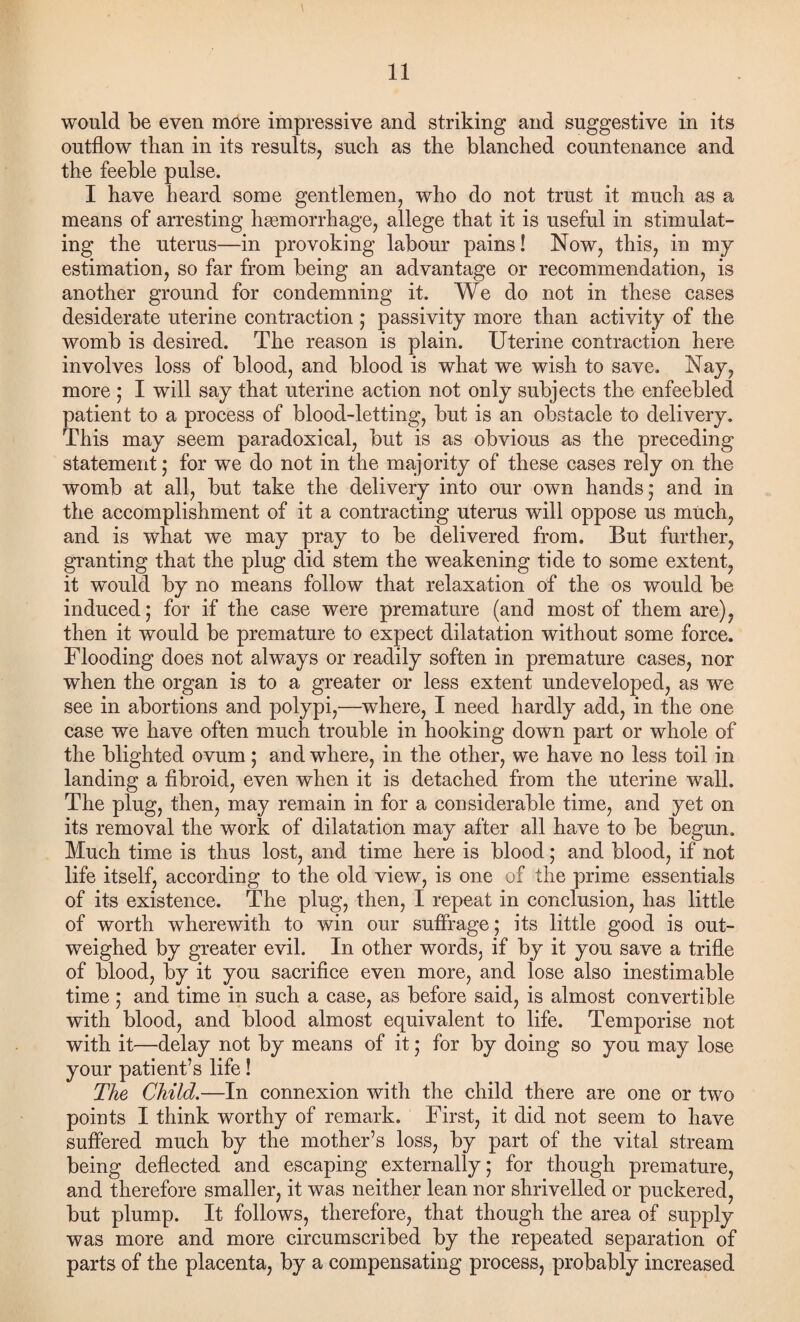 would be even more impressive and striking and suggestive in its outflow than in its results, such as the blanched countenance and the feeble pulse. I have heard some gentlemen, who do not trust it much as a means of arresting hgemorrhage, allege that it is useful in stimulat¬ ing the uterus—in provoking labour pains! Now, this, in my estimation, so far from being an advantage or recommendation, is another ground for condemning it. We do not in these cases desiderate uterine contraction ; passivity more than activity of the womb is desired. The reason is plain. Uterine contraction here involves loss of blood, and blood is what we wish to save. Nay, more ; I will say that uterine action not only subjects the enfeebled patient to a process of blood-letting, but is an obstacle to delivery. This may seem paradoxical, but is as obvious as the preceding statement; for we do not in the majority of these cases rely on the womb at all, but take the delivery into our own hands; and in the accomplishment of it a contracting uterus will oppose us much, and is what we may pray to be delivered from. But further, granting that the plug did stem the weakening tide to some extent, it would by no means follow that relaxation of the os would be induced; for if the case were premature (and most of them are), then it would be premature to expect dilatation without some force. Flooding does not always or readily soften in premature cases, nor when the organ is to a greater or less extent undeveloped, as we see in abortions and polypi,—where, I need hardly add, in the one case we have often much trouble in hooking down part or whole of the blighted ovum; and where, in the other, we have no less toil in landing a fibroid, even when it is detached from the uterine wall. The plug, then, may remain in for a considerable time, and yet on its removal the work of dilatation may after all have to be begun. Much time is thus lost, and time here is blood; and blood, if not life itself, according to the old view, is one of the prime essentials of its existence. The plug, then, I repeat in conclusion, has little of worth wherewith to win our suffrage; its little good is out¬ weighed by greater evil. In other words, if by it you save a trifle of blood, by it you sacrifice even more, and lose also inestimable time; and time in such a case, as before said, is almost convertible with blood, and blood almost equivalent to life. Temporise not with it—delay not by means of it; for by doing so you may lose your patient’s life! The Child.—In connexion with the child there are one or two points I think worthy of remark. First, it did not seem to have suffered much by the mother’s loss, by part of the vital stream being deflected and escaping externally; for though premature, and therefore smaller, it was neither lean nor shrivelled or puckered, but plump. It follows, therefore, that though the area of supply was more and more circumscribed by the repeated separation of parts of the placenta, by a compensating process, probably increased