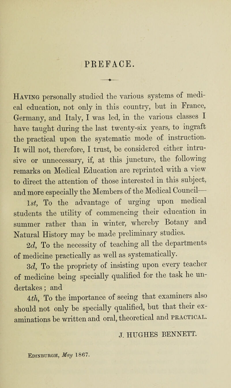 PREFACE. Having personally studied the various systems of medi¬ cal education, not only in this country, but in France, Germany, and Italy, I was led, in the various classes I have taught during the last twenty-six years, to ingraft the practical upon the systematic mode of instruction. It will not, therefore, I trust, be considered either intru¬ sive or unnecessary, if, at this juncture, the following remarks on Medical Education are reprinted with a view to direct the attention of those interested in this subject, and more especially the Members of the Medical Council ls£, To the advantage of urging upon medical students the utility of commencing their education in summer rather than in winter, whereby Botany and Natural History may be made preliminary studies. 2d, To the necessity of teaching all the departments of medicine practically as well as systematically. 3d, To the propriety of insisting upon every teacher of medicine being specially qualified for the task he un¬ dertakes ; and 4 th, To the importance of seeing that examiners also should not only be specially qualified, but that their ex aminations be written and oral, theoretical and practical. J. HUGHES BENNETT. Edinburgh, May 1867.