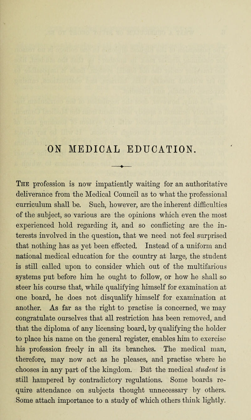 ON MEDICAL EDUCATION. ) -♦- The profession is now impatiently waiting for an authoritative deliverance from the Medical Council as to what the professional curriculum shall he. Such, however, are the inherent difficulties of the subject, so various are the opinions which even the most experienced hold regarding it, and so conflicting are the in¬ terests involved in the question, that we need not feel surprised that nothing has as yet been effected. Instead of a uniform and national medical education for the country at large, the student is still called upon to consider which out of the multifarious systems put before him he ought to follow, or how he shall so steer his course that, while qualifying himself for examination at one board, he does not disqualify himself for examination at another. As far as the right to practise is concerned, we may congratulate ourselves that all restriction has been removed, and that the diploma of any licensing board, by qualifying the holder to place his name on the general register, enables him to exercise his profession freely in all its branches. The medical man, therefore, may now act as he pleases, and practise where he chooses in any part of the kingdom. But the medical student is still hampered by contradictory regulations. Some boards re¬ quire attendance on subjects thought unnecessary by others. Some attach importance to a study of which others think lightly.