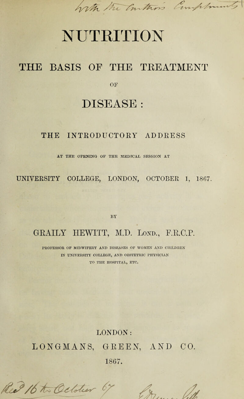 NUTRITION THE BASIS OF THE TREATMENT OF DISEASE : THE INTRODUCTORY ADDRESS AT THE OPENING OF THE MEDICAL SESSION AT UNIVERSITY COLLEGE, LONDON, OCTOBER 1, 1867. BY GRAILY HEWITT, M.D. Lond., F.RC.P. PROFESSOR OF MIDWIFERY AND DISEASES OF WOMEN AND CHILDREN IN UNIVERSITY COLLEGE, AND OBSTETRIC PHYSICIAN TO THE HOSPITAL, ETC. LONDON: LONGMANS, GREEN, AND CO. 1867.