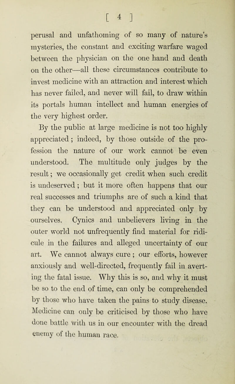 perusal and unfathoming of so many of nature’s mysteries, the constant and exciting warfare waged between the physician on the one hand and death on the other—all these circumstances contribute to invest medicine with an attraction and interest which has never failed, and never will fail, to draw within its portals human intellect and human energies of the very highest order. By the public at large medicine is not too highly appreciated ; indeed, by those outside of the pro¬ fession the nature of our work cannot be even understood. The multitude only judges by the result; we occasionally get credit when such credit is undeserved ; but it more often happens that our real successes and triumphs are of such a kind that they can be understood and appreciated only by ourselves. Cynics and unbelievers living in the outer world not unfrequently find material for ridi¬ cule in the failures and alleged uncertainty of our art. We cannot always cure ; our efforts, however anxiously and well-directed, frequently fail in avert¬ ing the fatal issue. Why this is so, and why it must be so to the end of time, can only be comprehended by those who have taken the pains to study disease. Medicine can only be criticised by those who have done battle with us in our encounter with the dread enemy of the human race.