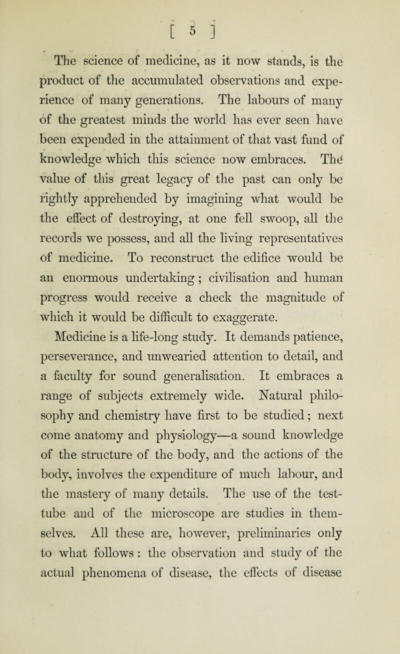 The science of medicine, as it now stands, is the product of the accumulated observations and expe¬ rience of many generations. The labours of many 5 of the greatest minds the world has ever seen have been expended in the attainment of that vast fund of knowledge which this science now embraces. The value of this great legacy of the past can only be rightly apprehended by imagining what would be the effect of destroying, at one fell swoop, all the records we possess, and all the living representatives of medicine. To reconstruct the edifice would be an enormous undertaking ; civilisation and human progress would receive a check the magnitude of which it would be difficult to exaggerate. Medicine is a life-long study. It demands patience, perseverance, and unwearied attention to detail, and a faculty for sound generalisation. It embraces a range of subjects extremely wide. Natural philo¬ sophy and chemistry have first to be studied; next come anatomy and physiology—a sound knowledge of the structure of the body, and the actions of the body, involves the expenditure of much labour, and the mastery of many details. The use of the test- tube and of the microscope are studies in them¬ selves. All these are, however, preliminaries only to what follows : the observation and study of the actual phenomena of disease, the effects of disease