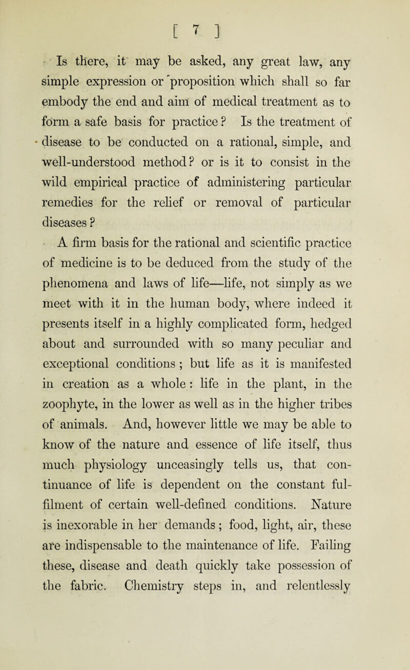 Is there, it may be asked, any great law, any simple expression or proposition which shall so far embody the end and aim of medical treatment as to form a safe basis for practice ? Is the treatment of * disease to be conducted on a rational, simple, and well-understood method P or is it to consist in the wild empirical practice of administering particular remedies for the relief or removal of particular diseases ? A firm basis for the rational and scientific practice of medicine is to be deduced from the study of the phenomena and laws of life—life, not simply as we meet with it in the human body, where indeed it presents itself in a highly complicated form, hedged about and surrounded with so many peculiar and exceptional conditions ; but life as it is manifested in creation as a whole : life in the plant, in the zoophyte, in the lower as well as in the higher tribes of animals. And, however little we may be able to know of the nature and essence of life itself, thus much physiology unceasingly tells us, that con¬ tinuance of life is dependent on the constant ful¬ filment of certain well-defined conditions. Nature is inexorable in her demands ; food, light, air, these are indispensable to the maintenance of life. Failing these, disease and death quickly take possession of the fabric. Chemistry steps in, and relentlessly