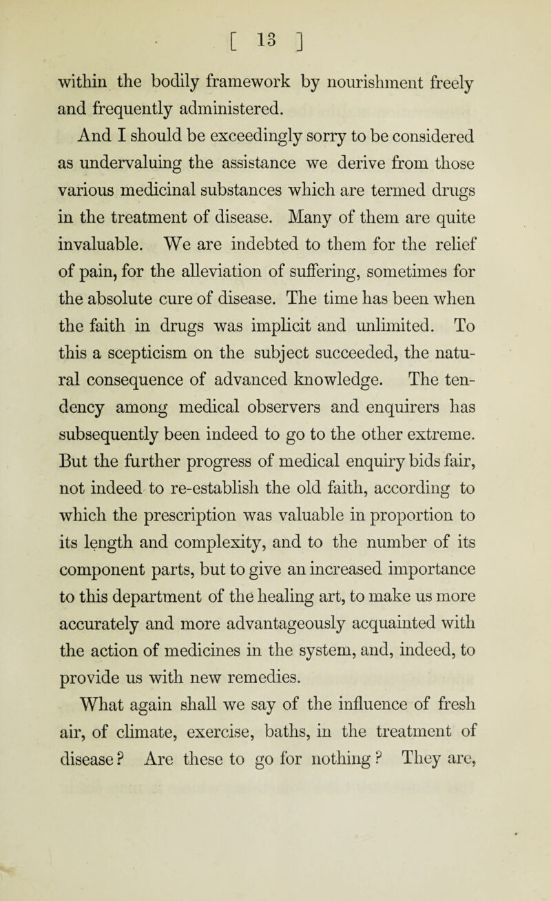 within the bodily framework by nourishment freely and frequently administered. And I should be exceedingly sorry to be considered as undervaluing the assistance we derive from those various medicinal substances which are termed drugs in the treatment of disease. Many of them are quite invaluable. We are indebted to them for the relief of pain, for the alleviation of suffering, sometimes for the absolute cure of disease. The time has been when the faith in drugs was implicit and unlimited. To this a scepticism on the subject succeeded, the natu¬ ral consequence of advanced knowledge. The ten¬ dency among medical observers and enquirers has subsequently been indeed to go to the other extreme. But the further progress of medical enquiry bids fair, not indeed to re-establish the old faith, according to which the prescription was valuable in proportion to its length and complexity, and to the number of its component parts, but to give an increased importance to this department of the healing art, to make us more accurately and more advantageously acquainted with the action of medicines in the system, and, indeed, to provide us with new remedies. What again shall we say of the influence of fresh air, of climate, exercise, baths, in the treatment of disease ? Are these to go for nothing P They are,