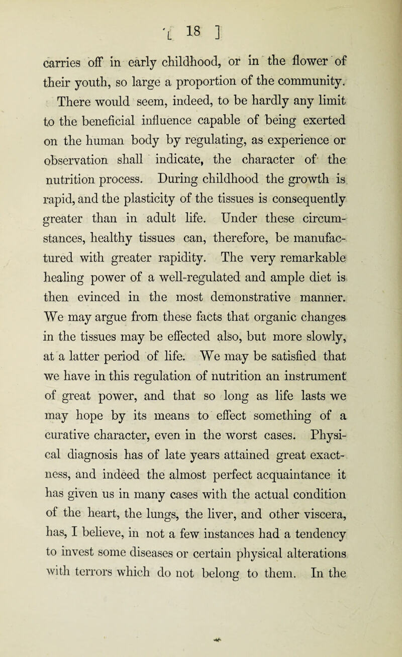 carries off in early childhood, or in the flower of their youth, so large a proportion of the community. There would seem, indeed, to be hardly any limit to the beneficial influence capable of being exerted on the human body by regulating, as experience or observation shall indicate, the character of the nutrition process. During childhood the growth is rapid, and the plasticity of the tissues is consequently greater than in adult life. Under these circum¬ stances, healthy tissues can, therefore, be manufac¬ tured with greater rapidity. The very remarkable healing power of a well-regulated and ample diet is then evinced in the most demonstrative manner. We may argue from these facts that organic changes in the tissues may be effected also, but more slowly, at a latter period of life. We may be satisfied that we have in this regulation of nutrition an instrument of great power, and that so long as life lasts we may hope by its means to effect something of a curative character, even in the worst cases. Physi¬ cal diagnosis has of late years attained great exact¬ ness, and indeed the almost perfect acquaintance it has given us in many cases with the actual condition of the heart, the lungs, the liver, and other viscera, has, I believe, in not a few instances had a tendency to invest some diseases or certain physical alterations with terrors which do not belong to them. In the