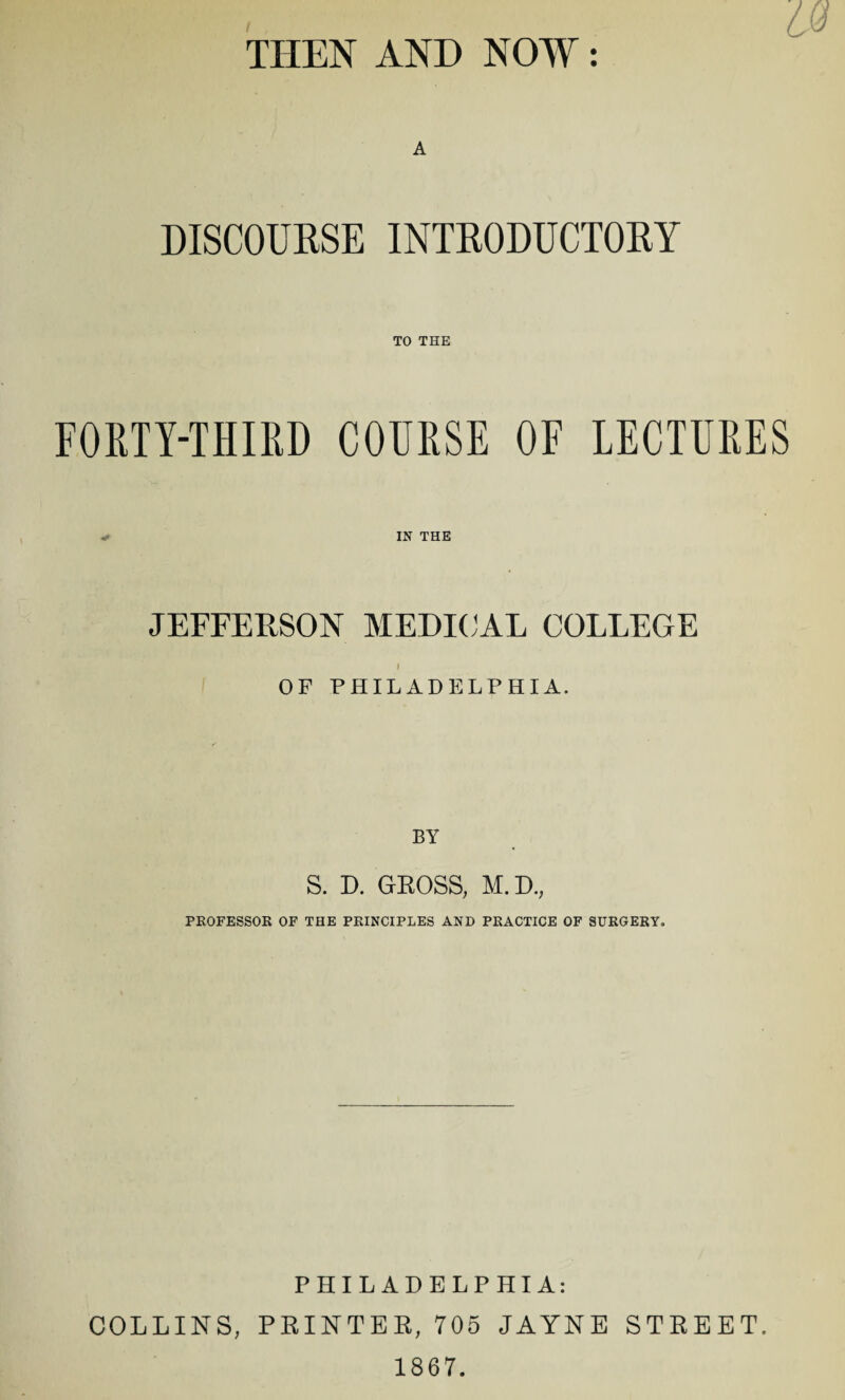 THEN AND NOW: A DISCOURSE INTRODUCTORY TO THE FORTY-THIRD COURSE OF LECTURES IN THE JEFFERSON MEDICAL COLLEGE I OF PHILADELPHIA. BY S. D. GROSS, M.D., PROFESSOR OF THE PRINCIPLES AND PRACTICE OF SURGERY. PHILADELPHIA: COLLINS, PRINTER, 705 JAYNE STREET. 1867.