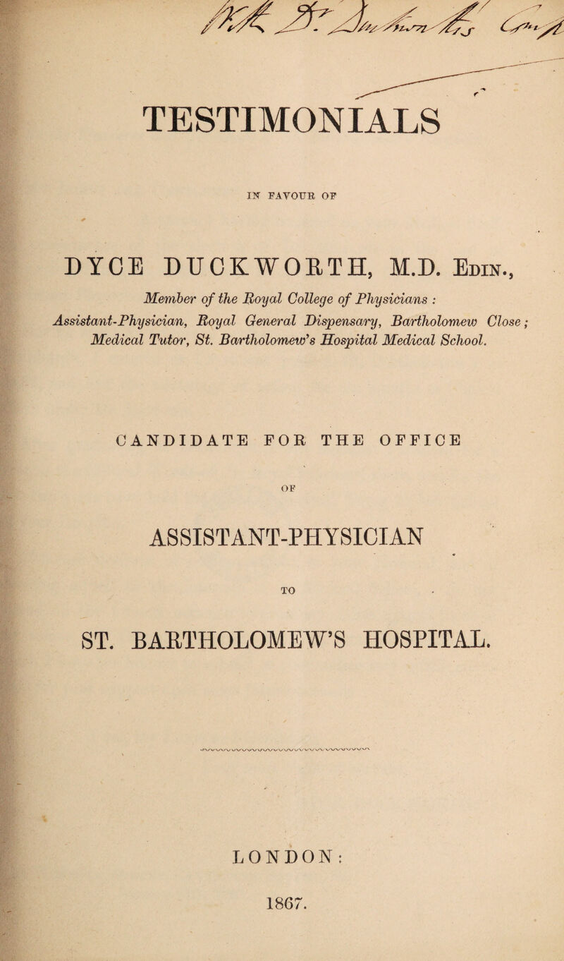 TESTIMONIALS IN FAYOUB OF DYCE DUCKWOETH, M.D. Edin., Member of the Royal College of Physicians : Assistant-Physician, Royal General Dispensary, Bartholomew Close Medical Tutor, St. Bartholomew’s Hospital Medical School. CANDIDATE FOR THE OFFICE OF ASSISTANT-PHYSICIAN TO ST. BARTHOLOMEW’S HOSPITAL. JVV/WWV/W WW'. LONDON: 1867.
