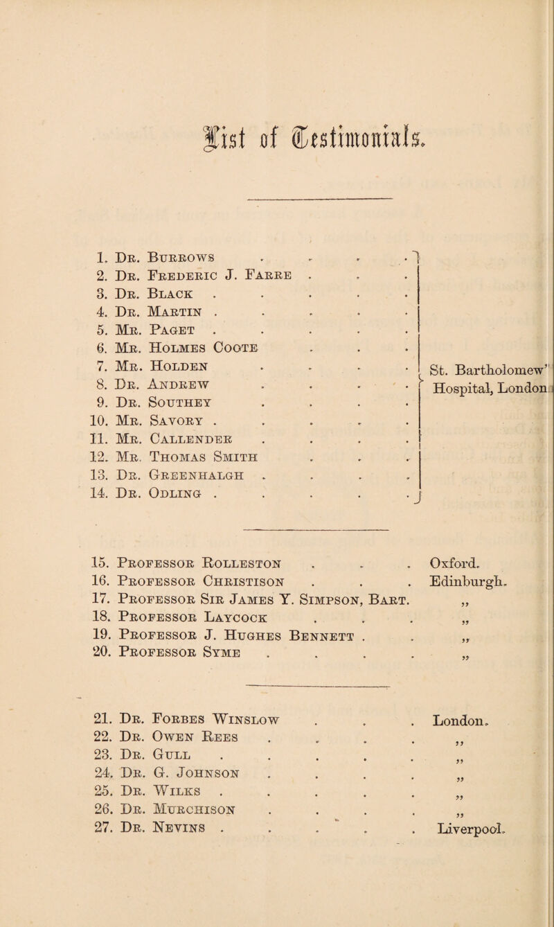 fist of Ctstinwiials. 1. Dr. Burrows 2. Dr. Frederic J. Farre . 3. Dr. Black ..... 4. Dr. Martin ..... 5. Mr. Facet ..... 6. Mr. Holmes Cogte 7. Mr. Holden .... 8. Dr. Andrew 9. Dr. Southey .... 10. Mr. Sayory ..... 11. Mr. Callender 12. Mr, Thomas Smith 13. Dr. Greenhalgh .... 14. Dr. Odlinc ..... St. Bartholomew'' Hospital, London 15. Professor Bolleston . . . Oxford. 16. Professor Christison . . . Edinburgh, 17. Professor Sir James Y. Simpson, Bart. „ 18. Professor Laycock . . . „ 19. Professor J. Hughes Bennett . . „ 20. Professor Syme .... 21. Dr. Forbes Winslow 22. Dr. Owen Bees 23. Dr. Gull 24. Dr. G. Johnson 25. Dr. Wilks 26. Dr. Murchison 27. Dr. Nevins . London. 11 11 11 11 11 Liverpool.