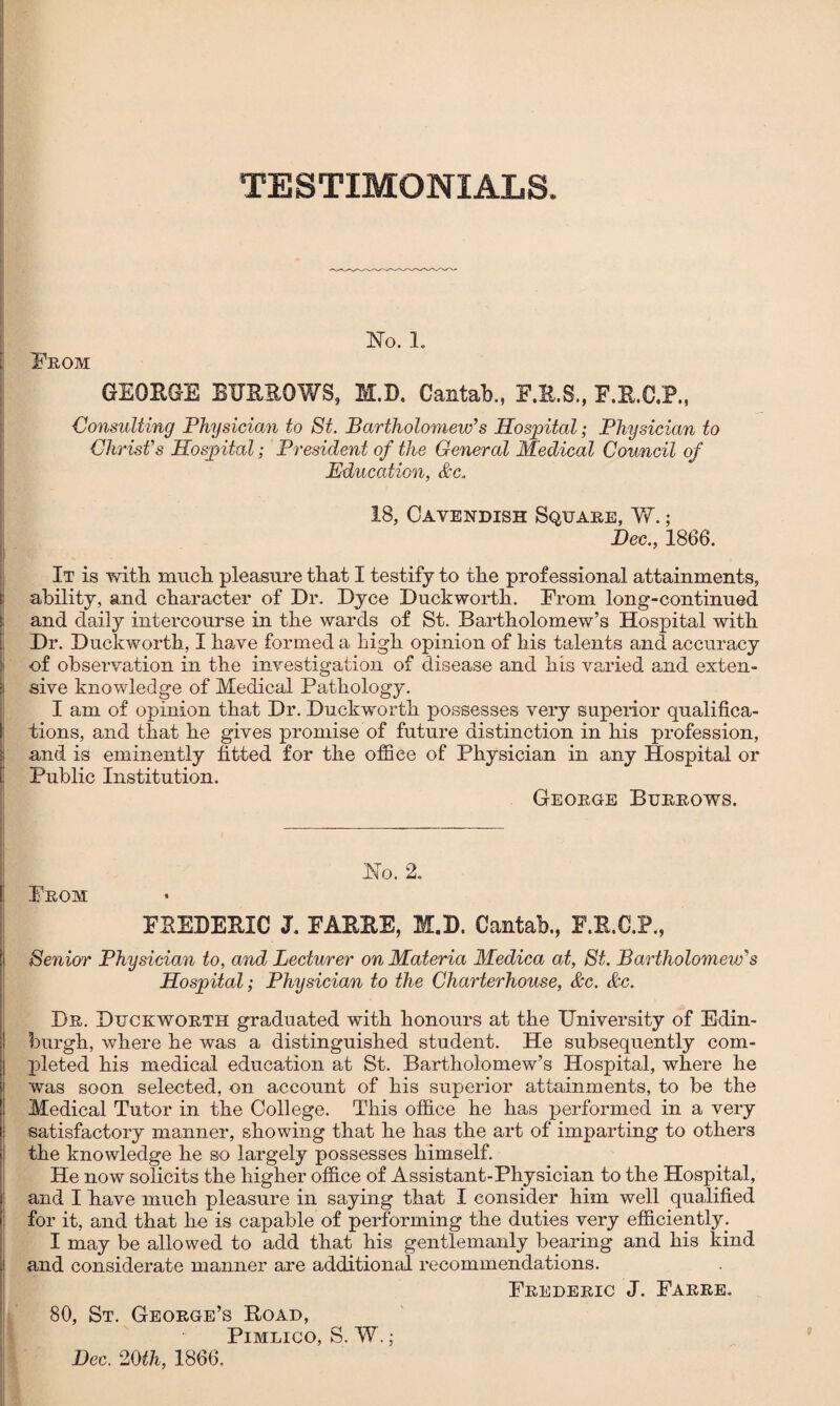 No. 1. From GEORGE BURROWS, M.D. Cantab., F.R.S., F.R.O.P., Consulting Physician to St. Bartholomew’s Hospital; Physician to Christ’s Hospital; President of the General Medical Council of Education, &c. 18, Cavendish Square, W. ; Dec., 1866. It is with much, pleasure that I testify to the professional attainments, ability, and character of Dr. Dyce Duckworth. From long-continued and daily intercourse in the wards of St. Bartholomew’s Hospital with Dr. Duckworth, I have formed a high opinion of his talents and accuracy of observation in the investigation of disease and his varied and exten¬ sive knowledge of Medical Pathology. I am of opinion that Dr. Duckworth possesses very superior qualifica¬ tions, and that he gives promise of future distinction in his profession, and is eminently fitted for the office of Physician in any Hospital or Public Institution. George Burrows. Ho. 2. From FREDERIC J. FARRE, M.D. Cantab., F.R.C.P., Senior Physician to, and Lecturer on Materia Medica at, St. Bartholomeiv’s Hospital; Physician to the Charterhouse, &c. &c. Dr. Duckworth graduated with honours at the University of Edin¬ burgh, where he was a distinguished student. He subsequently com¬ pleted his medical education at St. Bartholomew’s Hospital, where he was soon selected, on account of his superior attainments, to be the Medical Tutor in the College. This office he has performed in a very satisfactory manner, showing that he has the art of imparting to others the knowledge he so largely possesses himself. He now solicits the higher office of Assistant-Physician to the Hospital, and I bave much pleasure in saying that I consider him well qualified for it, and that he is capable of performing the duties very efficiently. I may be allowed to add that his gentlemanly bearing and his kind i and considerate manner are additional recommendations. Frederic J. Farre. 80, St. George’s Hoad, Pimlico, S. W.; Dec. 20th, 1866.