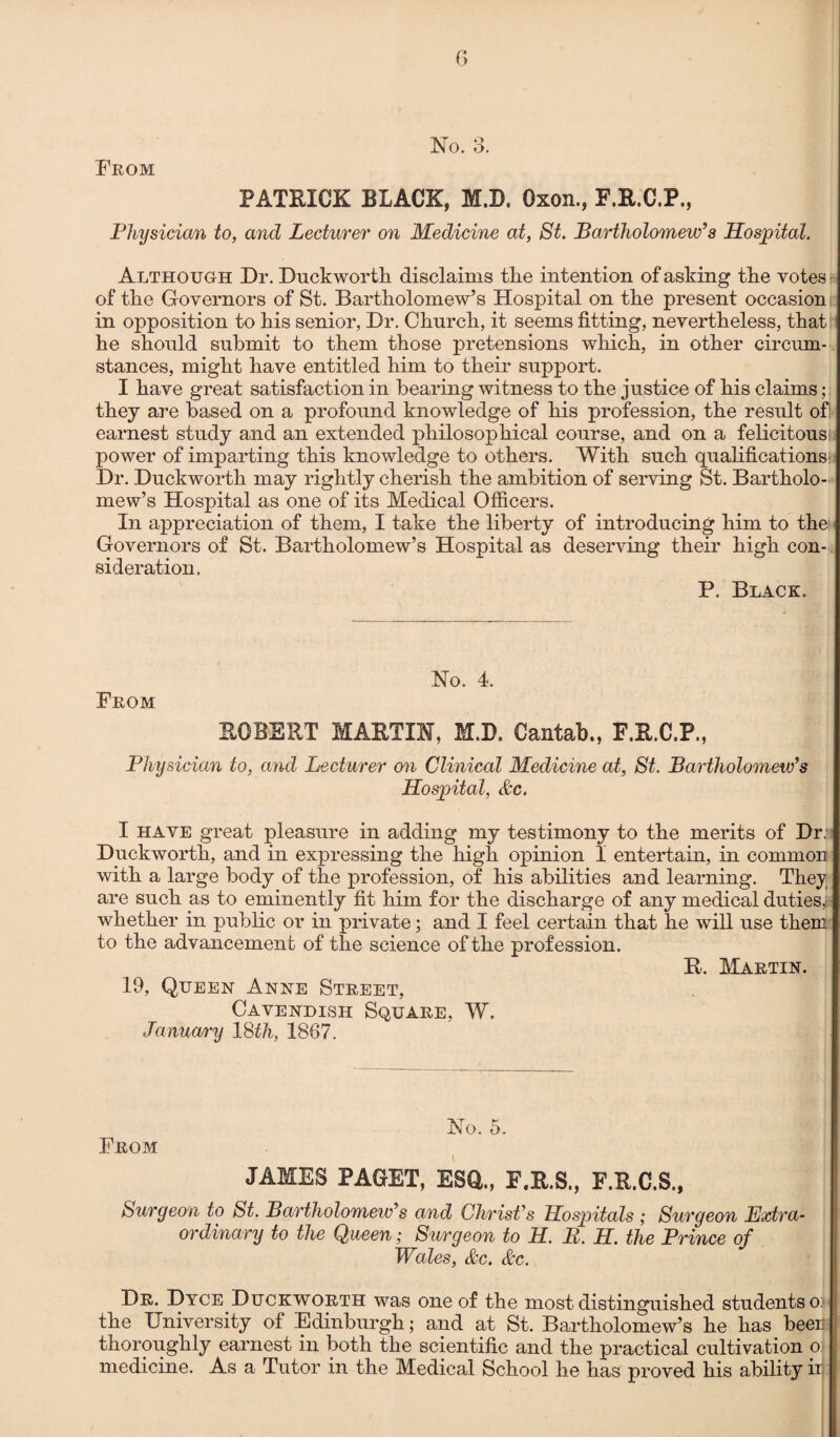 From 6 PATRICK BLACK, M.D. Oxon., F.R.C.P., Physician to, and Lecturer on Medicine at, St. Bartholomew’s Hospital. Although Dr. Duckworth disclaims the intention of asking the votes of the Governors of St. Bartholomew’s Hospital on the present occasion in opposition to his senior, Dr. Church, it seems fitting, nevertheless, that he should submit to them those pretensions which, in other circum¬ stances, might have entitled him to their support. I have great satisfaction in bearing witness to the justice of his claims they are based on a profound knowledge of his profession, the result oft earnest study and an extended philosophical course, and on a felicitous: power of imparting this knowledge to others. With such qualifications Dr. Duckworth may rightly cherish the ambition of serving St. Bartholo¬ mew’s Hospital as one of its Medical Officers. In appreciation of them, I take the liberty of introducing him to the Governors of St. Bartholomew’s Hospital as deserving their high con¬ sideration. P. Black. No. 4. From ROBERT MARTIN, M.D. Cantab., F.R.C.P., Physician to, and Lecturer an Clinical Medicine at, St. Bartholomew’s Hospital, &c. I have great pleasure in adding my testimony to the merits of Dr.: Duckworth, and in expressing the high opinion I entertain, in common with a large body of the profession, of his abilities and learning. They are such as to eminently fit him for the discharge of any medical duties,! whether in public or in private; and I feel certain that he will use them to the advancement of the science of the profession. R. Martin. 19, Queen Anne Street, Cavendish Square, W. January ISth, 1867. No. 5. From JAMES PAGET, ESCL, F.R.S., F.R.C.S., Surgeon to St. Bartholomew’s and Christ's Hospitals ; Surgeon Extra¬ ordinary to the Queen; Surgeon to H. II. H. the Prince of Wales, &c. &c. Dr. Dyce Duckworth was one of the most distinguished students o> the University of Edinburgh; and at St. Bartholomew’s he has been thoroughly earnest in both the scientific and the practical cultivation o medicine. As a Tutor in the Medical School he has proved his ability iij