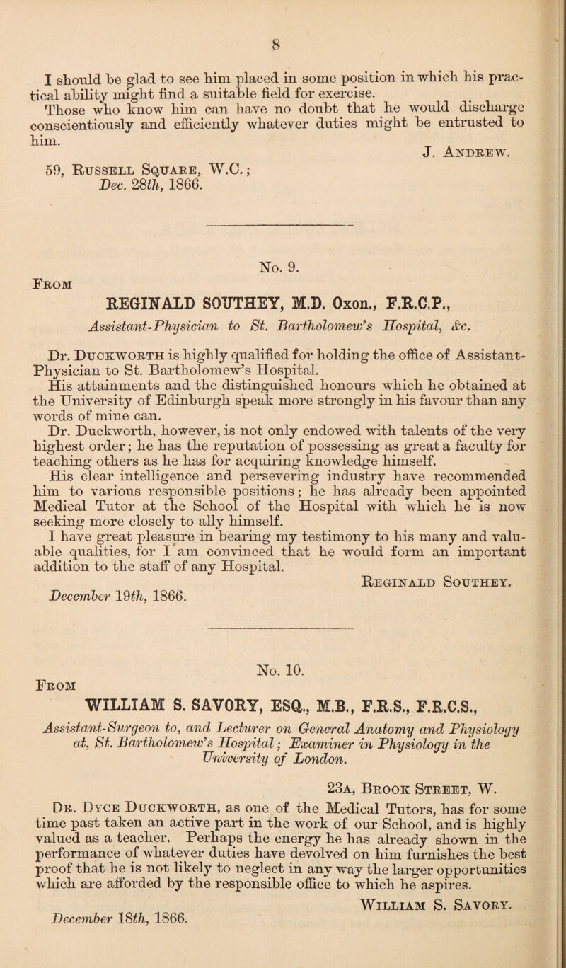 I should be glad to see him placed in some position in which his prac¬ tical ability might find a suitable field for exercise. Those who know him can have no doubt that he would discharge conscientiously and efficiently whatever duties might be entrusted to him. J. Andrew. 59, Russell Square, W.C.; Dec. 28th, 1866. No. 9. From REGINALD SOUTHEY, M.D. Oxon., E.R.C.P., Assistant-Physician to St. Bartholomew’s Hospital, &c. Dr. Duckworth is highly qualified for holding the office of Assistant- Physician to St. Bartholomew’s Hospital. His attainments and the distinguished honours which he obtained at the University of Edinburgh speak more strongly in his favour than any words of mine can. Dr. Duckworth, however, is not only endowed with talents of the very highest order; he has the reputation of possessing as great a faculty for teaching others as he has for acquiring knowledge himself. His clear intelligence and persevering industry have recommended him to various responsible positions; he has already been appointed Medical Tutor at the School of the Hospital with which he is now seeking more closely to ally himself. I have great pleasure in bearing my testimony to his many and valu¬ able qualities, for I am convinced that he would form an important addition to the staff of any Hospital. Reginald Southey. December 19th, 1866. No. 10. From WILLIAM S. SAVORY, ESQ,., M.B., F.R.S., F.R.C.S., Assistant-Surgeon to, and Lecturer on General Anatomy and Physiology at, St. Bartholomew’s Hospital; Examiner in Physiology in the University of London. 23a, Brook Street, W. Dr. Dyce Duckworth, as one of the Medical Tutors, has for some time past taken an active part in the work of our School, and is highly valued as a teacher. Perhaps the energy he has already shown in the performance of whatever duties have devolved on him furnishes the best proof that he is not likely to neglect in any way the larger opportunities which are afforded by the responsible office to which he aspires. William S. Savory. December 18th, 1866.