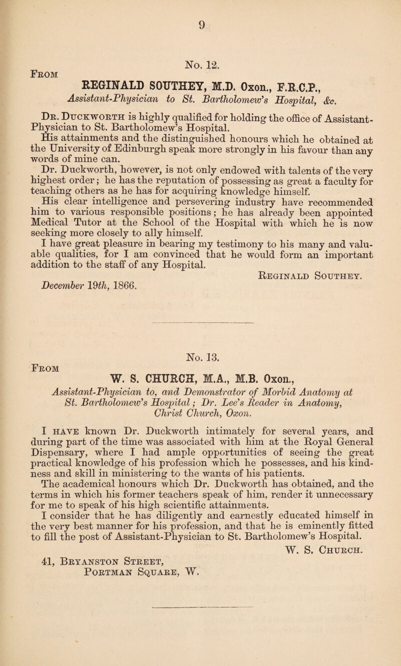 No. 12. From REGINALD SOUTHEY, M.D. Oxon., F.R.C.P., Assistant-Physician to St. Bartholomew’s Hospital, &c. Dr. Duckworth is highly qualified for holding the office of Assistant- Physician to St. Bartholomew’s Hospital. His attainments and the distinguished honours which he obtained at the University of Edinburgh speak more strongly in his favour than any words of mine can. Dr. Duckworth, however, is not only endowed with talents of the very highest order; he has the reputation of possessing as great a faculty for teaching others as he has for acquiring knowledge himself. His clear intelligence and persevering industry have recommended him to various responsible positions; he has already been appointed Medical Tutor at the School of the Hospital with which he is now seeking more closely to ally himself. I have great pleasure in bearing my testimony to his many and valu¬ able qualities, for I am convinced that he would form an important addition to the staff of any Hospital. Reginald Southey. December 19th, 1866. No. 13. From W. S. CHURCH, M.A., M.B. Oxon., Assistant-Physician to, and Demonstrator of Morbid Anatomy at St. Bartholomew’s Hospital; Dr. Lee’s Reader in Anatomy, Christ Church, Oxon. I HAVE known Dr. Duckworth intimately for several years, and during part of the time was associated with him at the Royal General Dispensary, where I had ample opportunities of seeing the great practical knowledge of his profession which he possesses, and his kind¬ ness and skill in ministering to the wants of his patients. The academical honours which Dr. Duckworth has obtained, and the terms in which his former teachers speak of him, render it unnecessary for me to speak of his high scientific attainments. I consider that he has diligently and earnestly educated himself in the very best manner for his profession, and that he is eminently fitted to fill the post of Assistant-Physician to St. Bartholomew’s Hospital. W. S. Church. 4d, Bryanston Street, Portman Square, W.