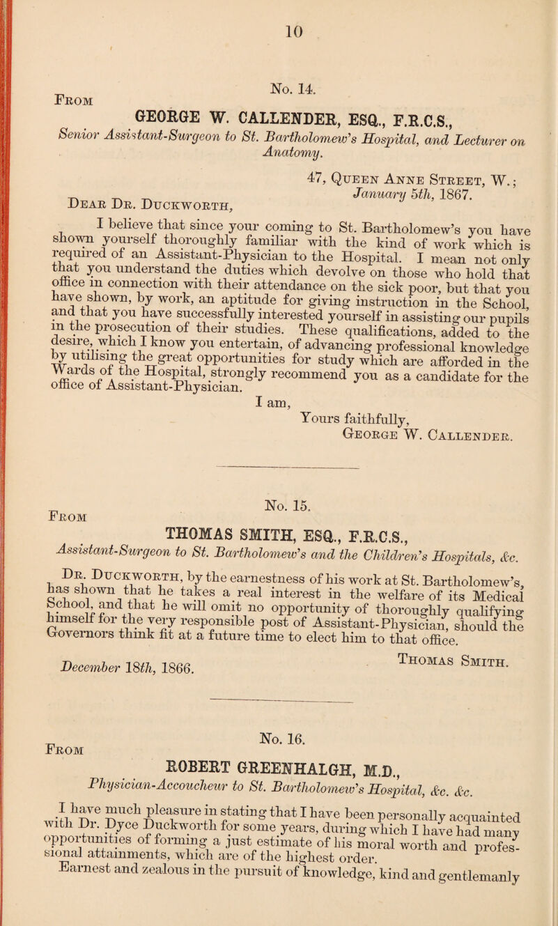 No. 14. From GEORGE W. CALLENDER, ESQ., F.R.C.S., Senior Assistant-Surgeon to St. Bartholomew’s Hospital, and Lecturer on Anatomy. 47, Queen Anne Street, W.; „ ^ _ January 5th, 1867. Dear Dr. Duckworth, I believe that since your coming to St. Bartholomew’s you have shown yourself thoroughly familiar with the kind of work which is required of an Assistant-Physician to the Hospital. I mean not only that you understand the duties which devolve on those who hold that olhce m connection with their attendance on the sick poor, but that you have shown, by work, an aptitude for giving instruction in the School and that you have successfully interested yourself in assisting our pupils m the prosecution of their studies. These qualifications, added to the desire which I know you entertain, of advancing professional knowledge by utilising the great opportunities for study which are afforded in the Wards of the Hospital, strongly recommend you as a candidate for the office of Assistant-Physician. I am, Tours faithfully, George W. Callender. From Ho. 15. THOMAS SMITH, ESQ., F.E.C.S., Assistant-Surgeon to St. Bartholomew's and the Children’s Hospitals, &c. Dr Duckworth, by the earnestness of his work at St. Bartholomew’s has shown that lie takes a real interest in the welfare of its Medical fochool and that he will omit no opportunity of thoroughly qualifying himself for the very responsible post of Assistant-Physician, should the Governors think fit at a future time to elect him to that office. December 18th, 1866. Thomas Smith. From JNo. 16. ROBERT GREENHALGH, M.D., Physician-Accoucheur to St. Bartholomew’s Hospital, &c. &c. I hare much pleasure in stating that I hare been personally acquainted with Dr. Dyce Duckworth for some years, during which I hare hid many opportunities of forming a ,]ust estimate of liis moral worth and profes^ sional attainments, which are of the highest order Earnest and zealous in the pursuit of knowledge,'kind and gentlemanly