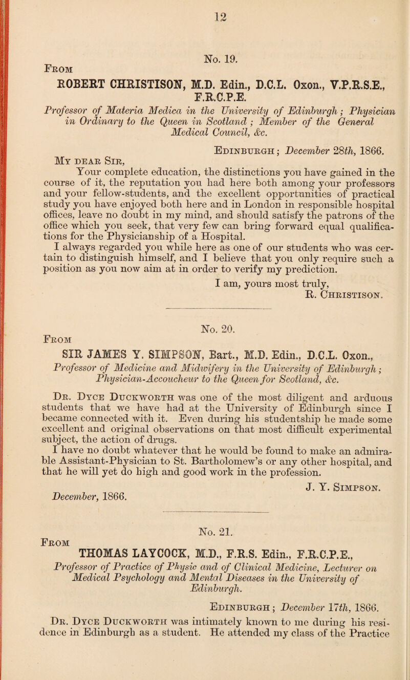 No. 19. From ROBERT CHRISTISON, M.D. Edin., D.C.L. Oxon., V.P.R.S.E., F.R.C.P.E. Professor of Materia Medica in the University of Edinburgh; Physician in Ordinary to the Queen in Scotland ; Member of the General Medical Council, &c. Edinburgh ; December 28th, 1866. My dear Sir, Your complete education, tlie distinctions you have gained in the course of it, the reputation you had here both among your professors and your fellow-students, and the excellent opportunities of practical study you have enjoyed both here and in London in responsible hospital offices, leave no doubt in my mind, and should satisfy the patrons of the office which you seek, that very few can bring forward equal qualifica¬ tions for the Physician ship of a Hospital. I always regarded you while here as one of our students who was cer¬ tain to distinguish himself, and I believe that you only require such a position as you now aim at in order to verify my prediction. I am, yours most truly, R. Christison. No. 20. From SIR JAMES Y. SIMPSON, Bart., M.D. Edin., B.CX. Oxon., Professor of Medicine and Midwifery in the University of Edinburgh; Physician-Accoucheur to the Queen for Scotland, &c. Dr. Dyce Duckworth was one of the most diligent and arduous students that we have had at the University of Edinburgh since I became connected with it. Even during his studentship he made some excellent and original observations on that most difficult experimental subject, the action of drugs. I have no doubt whatever that he would be found to make an admira¬ ble Assistant-Physician to St. Bartholomew’s or any other hospital, and that he will yet do high and good work in the profession. J. Y. Simpson. December, 1866. No. 21. From THOMAS LAYCQCK, M.B., F.R.S. Edin., E.R.C.P.E., Professor of Practice of Physic and of Clinical Medicine, Lecturer on Medical Psychology and Mental Diseases in the University of Edinburgh. Edinburgh ; December Ulth, 1866. Dr. Dyce Duckworth was intimately known to me during his resi¬ dence in Edinburgh as a student. He attended my class of the Practice