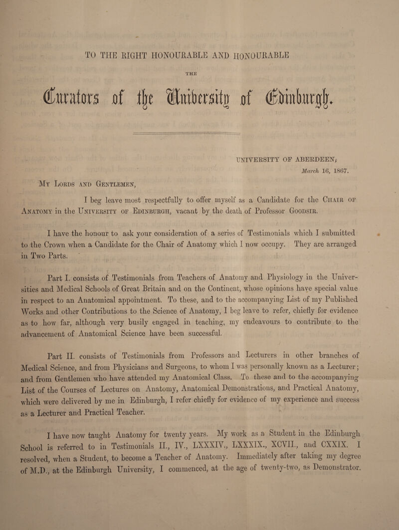 TO THE RIGHT HONOURABLE AND HONOURABLE THE TJNIVEESITY OF ABEEDEEN^ -j March 16, 1867. My Lords and Gentlemen, I beg leave most respectfully to offer myself as a Candidate for the Chair of Anatomy in the University of Edinburgh, vacant by the death of Professor Goodsir. I have the honour to ask your consideration of a series of Testimonials which I submitted to the Crown when a Candidate for the Chair of Anatomy which I now occupy. They are arranged in Two Parts. ' • 1 ■ Part L consists of Testimonials from Teachers of Anatomy and Physiology in the Univer¬ sities and Medical Schools of Great Britain and on the Continent, whose opinions have special value in respect to an Anatomical appointment. To these, and to the accompanying List of my Published Works and other Contributions to the Science of Anatomy, I beg leave to refer, chiefly for evidence as to how far, although very busily engaged in teaching, my endeavours to contribute to the advancement of Anatomical Science have been successful. Part II. consists of Testimonials from Professors and Lecturers in other branches of Medical Science, and from Physicians and Surgeons, to whom I was personally known as a Lecturer; and from Gentlemen who have attended my Anatomical Class. To these and to the accompanying List of the Courses of Lectures on Anatomy, Anatomical Demonstrations, and Practical Anatomy, which were delivered by me in Edinburgh, I refer chiefly for evidence of my experience and success as a Lecturer and Practical Teacher. I have now taught Anatomy for twenty years. My work as a Student in the Edinburgh School is referred to in Testimonials IL, IV., LXXXIV., LXXXIX., XCVIL, and CXXIX. I resolved, when a Student, to become a Teacher of Anatomy. Immediately after taking my degiee