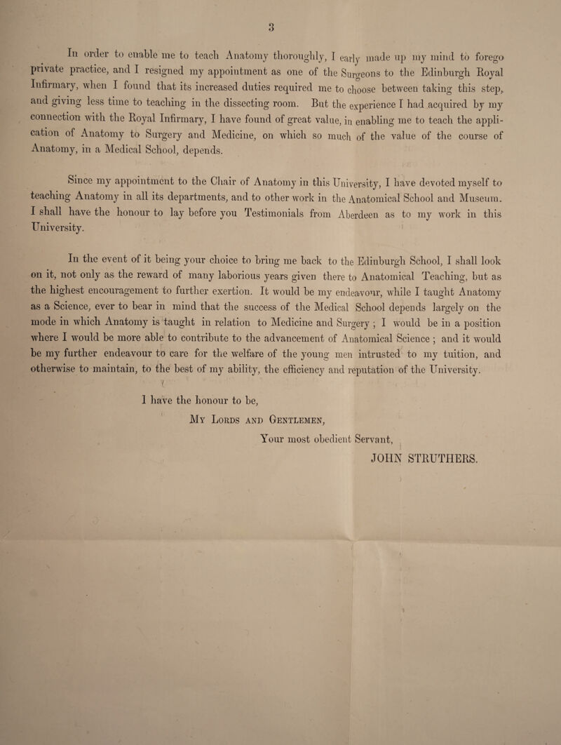 8 Ill order to enable me to teach Anatomy tlioroiiglily, I early made up my mind to forego piivate practice, and I resigned my appointment as one of the Surgeons to the Edinhurgh Royal Infirmary, when I found that its increased duties required me to choose between taking this step,, and giving less time to teaching in the dissecting room. But the experience I had acquired by my connection with the Royal Infirmary, I have found of great value, in enabling me to teach the appli¬ cation of Anatomy to Surgery and Medicine, on which so much of the value of the course of Anatomy, in a Medical School, depends. Since my appointment to the Chair of Anatomy in this University, I have devoted myself to teaching Anatomy in all its departments, and to other work in the Anatomical School and Museum. I shall have the honour to lay before you Testimonials from Aberdeen as to my work in this University. In the event of it being your choice to bring me back to the Edinburgh School, I shall look on it, not only as the reward of many laborious years given there to Anatomical Teaching, but as the highest encouragement to further exertion. It wmuld be my endeavour, while I taught Anatomy as a Science, ever to bear in mind that the success of the Medical School depends largely on the mode in which Anatomy is taught in relation to Medicine and Surgery ; I would be in a position where I would be more able to contribute to the advancement of Anatomical Science ; and it would be my further endeavour to care for the welfare of the young men intrusted to my tuition, and otherwise to maintain, to the best of my ability, the efficiency and reputation of the University. \ I have the honour to be. My Lords and Gentlemen, Your most obedient Servant, j