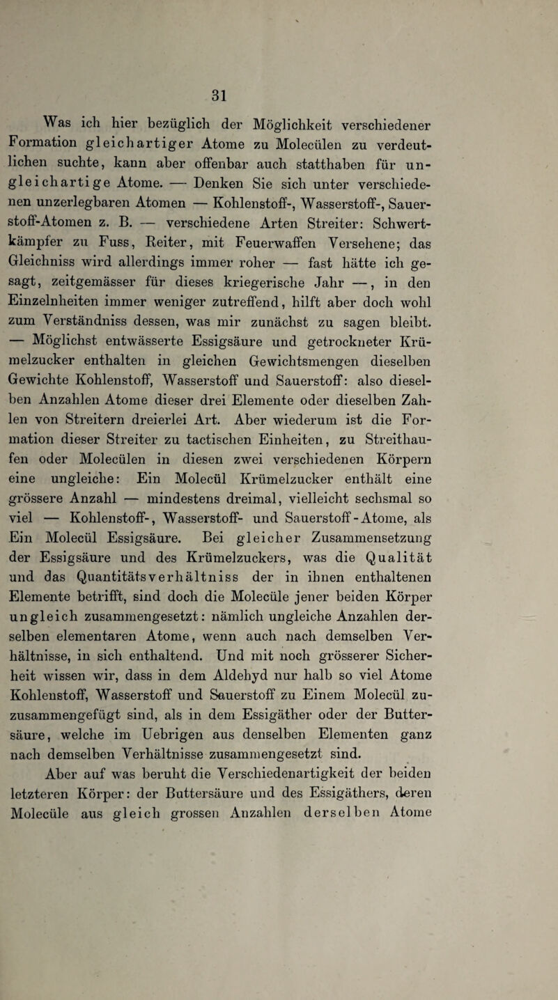 Was ich hier bezüglich der Möglichkeit verschiedener Formation gleichartiger Atome zu Molecülen zu verdeut¬ lichen suchte, kann aber offenbar auch statthaben für un¬ gleichartige Atome. — Denken Sie sich unter verschiede¬ nen unzerlegbaren Atomen — Kohlenstoff-, Wasserstoff-, Sauer¬ stoff-Atomen z. B. — verschiedene Arten Streiter: Schwert¬ kämpfer zu Fuss, Reiter, mit Feuerwaffen Versehene; das Gleichniss wird allerdings immer roher — fast hätte ich ge¬ sagt, zeitgemässer für dieses kriegerische Jahr —, in den Einzelnheiten immer weniger zutreffend, hilft aber doch wohl zum \ erständniss dessen, was mir zunächst zu sagen bleibt. — Möglichst entwässerte Essigsäure und getrockneter Krii- raeizucker enthalten in gleichen Gewichtsmengen dieselben Gewichte Kohlenstoff, Wasserstoff und Sauerstoff: also diesel¬ ben Anzahlen Atome dieser drei Elemente oder dieselben Zah¬ len von Streitern dreierlei Art. Aber wiederum ist die For¬ mation dieser Streiter zu tactischen Einheiten, zu Streithau¬ fen oder Molecülen in diesen zwei verschiedenen Körpern eine ungleiche: Ein Molecül Krümelzucker enthält eine grössere Anzahl — mindestens dreimal, vielleicht sechsmal so viel — Kohlenstoff-, Wasserstoff- und Sauerstoff-Atome, als Ein Molecül Essigsäure. Bei gleicher Zusammensetzung der Essigsäure und des Krümelzuckers, was die Qualität und das Quantität«verhältniss der in ihnen enthaltenen Elemente betrifft, sind doch die Molecüle jener beiden Körper ungleich zusammengesetzt: nämlich ungleiche Anzahlen der¬ selben elementaren Atome, wenn auch nach demselben Ver¬ hältnisse, in sich enthaltend. Und mit noch grösserer Sicher¬ heit wissen wir, dass in dem Aldehyd nur halb so viel Atome Kohlenstoff, Wasserstoff und Sauerstoff zu Einem Molecül zu- zusammengefügt sind, als in dem Essigäther oder der Butter¬ säure, welche im Uebrigen aus denselben Elementen ganz nach demselben Verhältnisse zusammengesetzt sind. Aber auf was beruht die Verschiedenartigkeit der beiden letzteren Körper: der Buttersäure und des Essigäthers, deren Molecüle aus gleich grossen Anzahlen derselben Atome