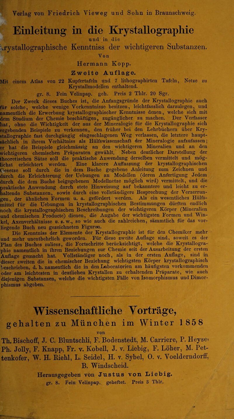 Einleitung in die Kristallographie und in die uystallographische Kenntniss der wichtigeren Substanzen. Von Hermann Kopp. Zweite Auflage. Mit einem Atlas von 22 Kupfertafeln und 7 lithographirten Tafeln, Netze zu Krystallmodellen enthaltend. gr. 8. Fein Velinpap. geh. Preis 2 Thlr. 20 Sgr. Der Zweck dieses Buches ist, die Anfangsgründe der Krystallographie auch für solche, welche wenige Vorkenntnisse besitzen, leichtfasslich darzulegen, und namentlich die Erwerbung krystallographischer Kenntnisse denen, welche sich mit dem Studium der Chemie beschäftigen, zugänglicher zu machen. Der Verfasser hat, ohne die Wichtigkeit der aus der Mineralogie für die Krystallographie sich ergebenden Beispiele zu verkennen, den früher bei den Lehrbüchern über Kry¬ stallographie fast durchgängig eingeschlagenen Weg verlassen, die letztere haupt¬ sächlich in ihrem Verhältniss als Hülfswissenschaft der Mineralogie aufzufassen; er hat die Beispiele gleichmässig an den wichtigeren Mineralien und an den wichtigeren chemischen Präparaten gewählt.' Neben deutlicher Darstellung der theoretischen Sätze soll die praktische Anwendung derselben vermittelt und mög¬ lichst erleichtert werden. Eine klarere Auffassung der krystallographischen Gesetze soll durch die in dem Buche gegebene Anleitung zum Zeichnen und durch die Erleichterung der Uebungen an Modellen (deren Anfertigung Jedem durch die dem Buche beigegebenen Modellnetze möglich wird) vermittelt, und die praktische Anwendung durch stete Hinweisung auf bekanntere und leicht zu er¬ haltende Substanzen, sowie durch eine vollständigere Besprechung der Verzerrun¬ gen, der ähnlichen Formen u. a. gefördert werden. Als ein wesentliches Hiilfs- mittel für die Uebungen in krystallographischen Bestimmungen dürften endlich noch die krystallographischen Beschreibungen der wichtigeren Körper (Mineralien und chemischen Producte) dienen, die Angabe der wichtigsten Formen und Win¬ kel, Axenverhältnisse u. s. w., so wie auch die zahlreichen, sämmtlich für das vor¬ liegende Buch neu gezeichneten Figuren. Die Kenntniss der Elemente der Krystallographie ist für den Chemiker mehr und mehr unentbehrlich geworden. Für diese zweite Auflage sind, soweit es der Plan des Buches zuliess, die Fortschritte berücksichtigt, welche die Krystallogra¬ phie namentlich in ihren Beziehungen zur Chemie seit der Ausarbeitung der ersten Auflage gemacht hat. Vollständiger noch, als in der ersten Auflage, sind in dieser zweiten die in chemischer Beziehung wichtigsten Körper krystallographisch beschrieben, d. h. namentlich die in den Laboratorien am häufigsten vorkommenden oder am leichtesten in deutlichen Krystallen zu erhaltenden Präparate, wie auch diejenigen Substanzen, welche die wichtigsten Fälle von Isomorphismus und Dimor¬ phismus abgeben. Wissenschaftliche Vorträge, gehalten zu München im Winter 1858 von Th.Bischoff, J. C. Bluntschli, F. Bodenstedt, M. Carriere, P. Heysei Ph. Jolly, F. Knapp, Fr. v. Kobell, J. v. Liebig, F. Löber, M. Pet- tenkofer, W. H. Riehl, L. Seidel, H. v. Sybel, 0. v. Voelderndorff, B. Windscheid. Herausgegeben von Justus von Liebig.