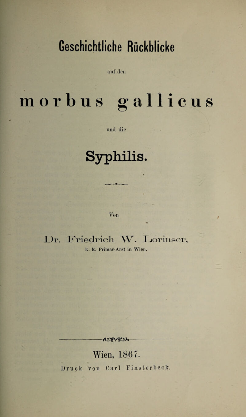 Geschichtliche Rückblicke m auf den orbus gallicus und die Syphilis. Von L)r. l^^riedricli AV. J^orinser, k. k. Primat*-Arzt in Wien. —-—-- Wien, 1867. Druck von Carl F i n s t e r b e c k.