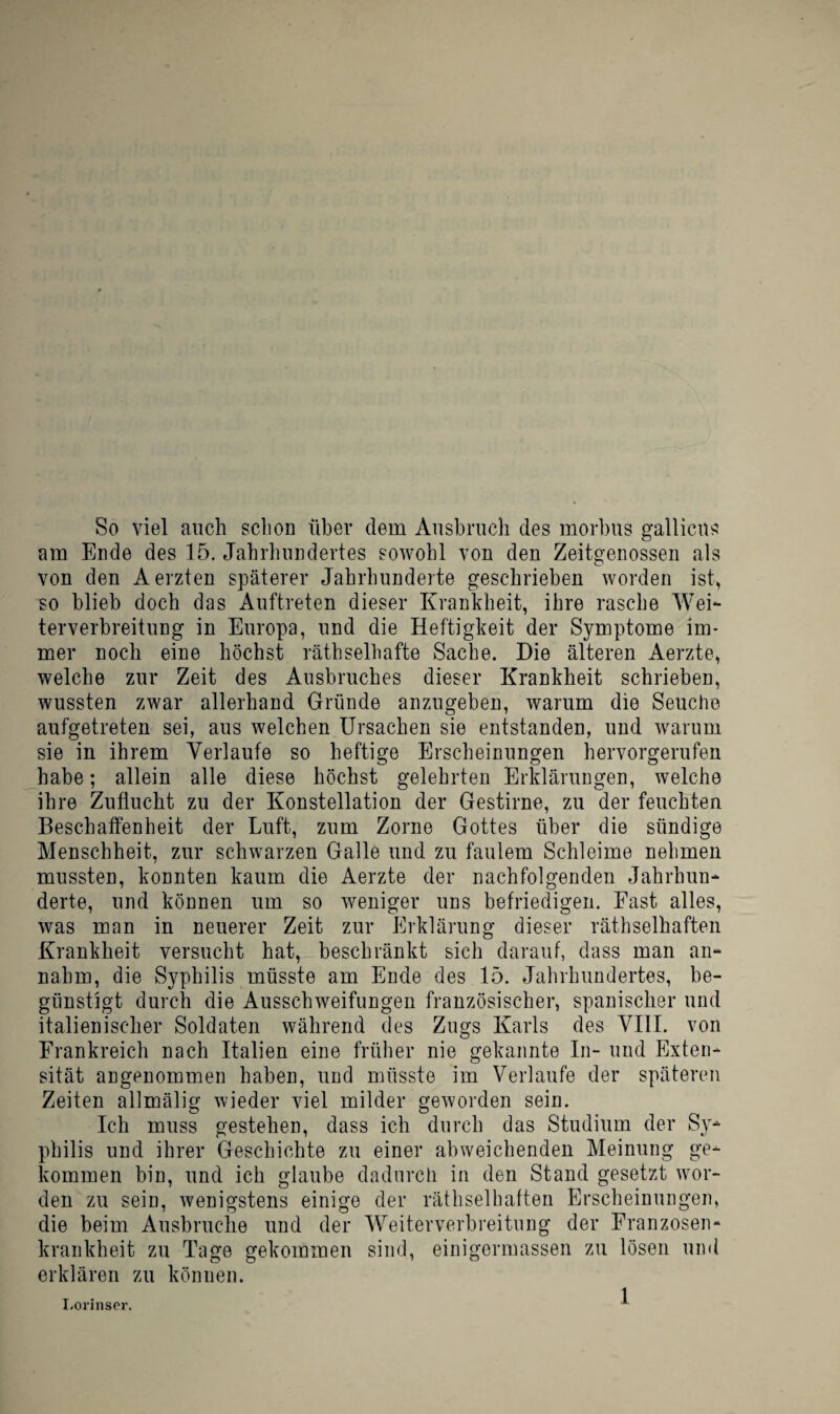 So viel auch schon ühev dem Ausbruch des morbus gallicus am Ende des 15. Jahrhundertes sowohl von den Zeitgenossen als von den Aerzten späterer Jahrhunderte geschrieben worden ist, so blieb doch das Auftreten dieser Krankheit, ihre rasche WeK terverbreitung in Europa, und die Heftigkeit der Symptome im¬ mer noch eine höchst räthselhafte Sache. Die älteren Aerzte, welche zur Zeit des Ausbruches dieser Krankheit schrieben, wussten zwar allerhand Gründe anzugeben, warum die Seuche aufgetreten sei, aus welchen Ursachen sie entstanden, und warum sie in ihrem Verlaufe so heftige Erscheinungen hervorgerufen habe; allein alle diese höchst gelehrten Erklärungen, welche ihre Zuflucht zu der Konstellation der Gestirne, zu der feuchten Beschaffenheit der Luft, zum Zorne Gottes über die sündige Menschheit, zur schwarzen Galle und zu faulem Schleime nehmen mussten, konnten kaum die Aerzte der nachfolgenden Jahrhun¬ derte, und können um so weniger uns befriedigen. Fast alles, was man in neuerer Zeit zur Erklärung dieser räthselhaften Krankheit versucht hat, beschränkt sich darauf, dass man an¬ nahm, die Syphilis müsste am Ende des 15. Jahrhundertes, be¬ günstigt durch die Ausschweifungen französischer, spanischer und italienischer Soldaten während des Zugs Karls des VIII. von Frankreich nach Italien eine früher nie gekannte In- und Exten¬ sität angenommen haben, und müsste im Verlaufe der späteren Zeiten allmälig wieder viel milder geworden sein. Ich muss gestehen, dass ich durch das Studium der Sy¬ philis und ihrer Geschichte zu einer abweichenden Meinung ge¬ kommen bin, und ich glaube dadurch in den Stand gesetzt wor¬ den zu sein, wenigstens einige der räthselhaften Erscheinungen, die beim Ausbruche und der Weiterverbreitung der Franzosen¬ krankheit zu Tage gekommen sind, einigermassen zu lösen umi erklären zu können. I.orinsor, ^