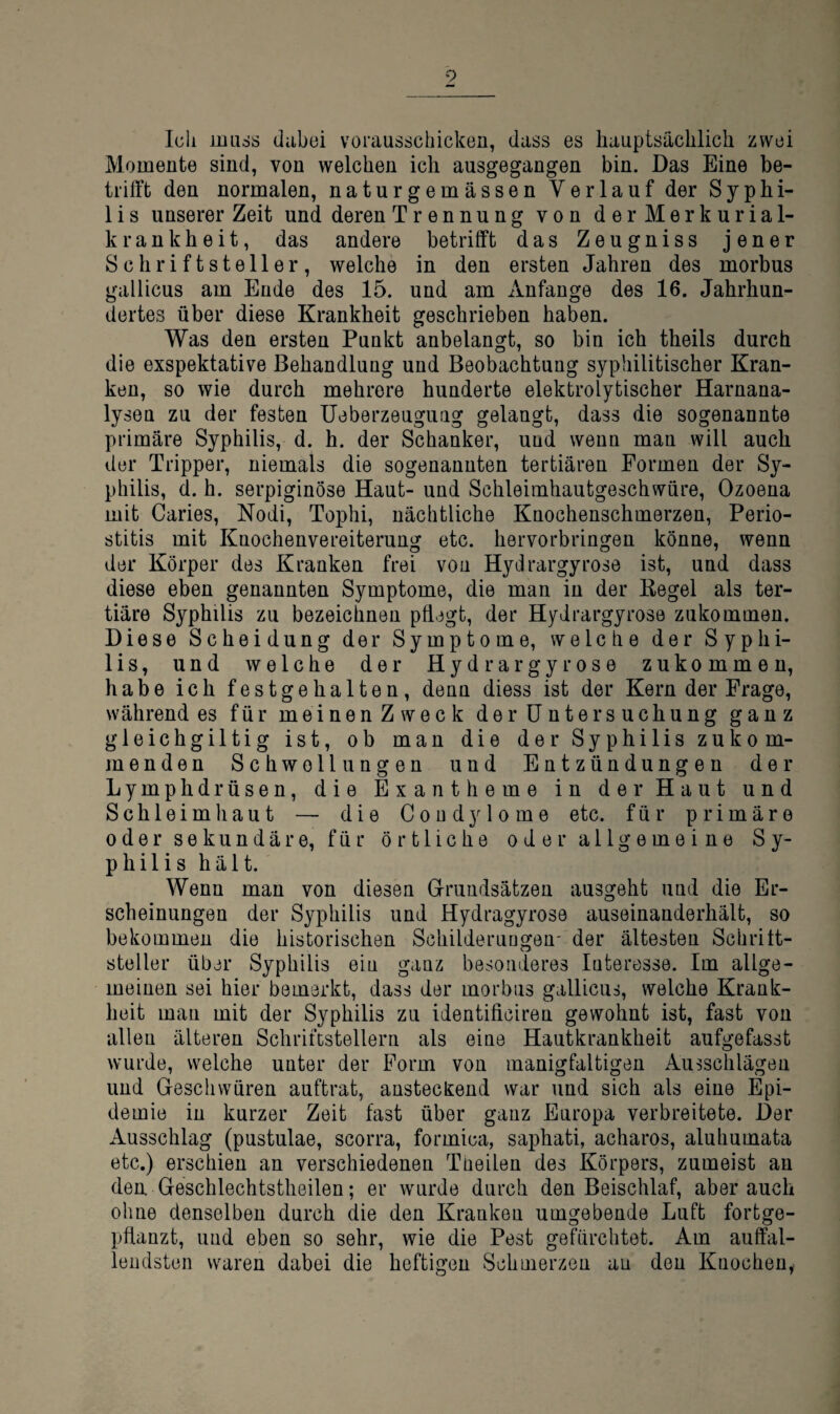 9 Ich muss dabei vorausschicken, dass es hauptsächlich zwei Momente sind, von welchen ich ausgegangen bin. Das Eine be¬ trifft den normalen, naturgemässen Verlauf der Syphi- 1 i s unserer Zeit und deren Trennung von derMerkurial- krankheit, das andere betrifft das Zeugniss jener Schriftsteller, welche in den ersten Jahren des morbus gallicus am Ende des 15. und am Anfänge des 16. Jahrhun- dertes über diese Krankheit geschrieben haben. Was den ersten Punkt anbelangt, so bin ich theils durch die exspektative Behandlung und Beobachtung syphilitischer Kran¬ ken, so wie durch mehrere hunderte elektrolytischer Harnana¬ lysen zu der festen Ueberzeuguag gelangt, dass die sogenannte primäre Syphilis, d. h. der Schanker, und wenn man will auch der Tripper, niemals die sogenannten tertiären Formen der Sy¬ philis, d. h. serpiginöse Haut- und Schleimhautgeschwüre, Ozoena mit Caries, Nodi, Tophi, nächtliche Knochenschmerzen, Perio¬ stitis mit Knochenvereiterung etc. hervorbringen könne, wenn der Körper des Kranken frei von Hyilrargyrose ist, und dass diese eben genannten Symptome, die man in der Kegel als ter¬ tiäre Syphilis zu bezeichnen pflegt, der Hydrargyrose zukommen. Diese Scheidung der Symptome, welche der Syphi¬ lis, und welche der Hydrargyrose zukommen, habe ich festgehalten, denn diess ist der Kern der Frage, während es für meinen Zweck der Untersuchung ganz gleichgiltig ist, ob man die der Syphilis zukom¬ menden Schwellungen und Entzündungen der Lymphdrüsen, die Exantheme in der Haut und Schleimhaut — die Condylome etc. für primäre oder sekundäre, für örtliche oder allgemeine Sy¬ philis hält. Wenn man von diesen Grundsätzen ausgeht und die Er¬ scheinungen der Syphilis und Hydragyrose auseinanderhält, so bekommen die historischen Schilderuugen- der ältesten Schritt¬ steller über Syphilis ein ganz besonderes Interesse. Im allge¬ meinen sei hier bemerkt, dass der morbus gallicus, welche Krank¬ heit man mit der Syphilis zu identiflciren gewohnt ist, fast von allen älteren Schriftstellern als eine Hautkrankheit aufgefasst wurde, welche unter der Form von manigfaltigen Ausschlägen und Geschwüren auftrat, ansteckend war und sich als eine Epi¬ demie in kurzer Zeit fast über ganz Europa verbreitete. Der Ausschlag (pustulae, scorra, formica, saphati, acharos, aluhumata etc.) erschien an verschiedenen Tneileu des Körpers, zumeist an den Geschlechtstheilen; er wurde durch den Beischlaf, aber auch ohne denselben durch die den Kranken umgebende Luft fortge¬ pflanzt, und eben so sehr, wie die Pest gefürchtet. Am auffal¬ lendsten waren dabei die heftigen Schmerzen au den Knochen,.