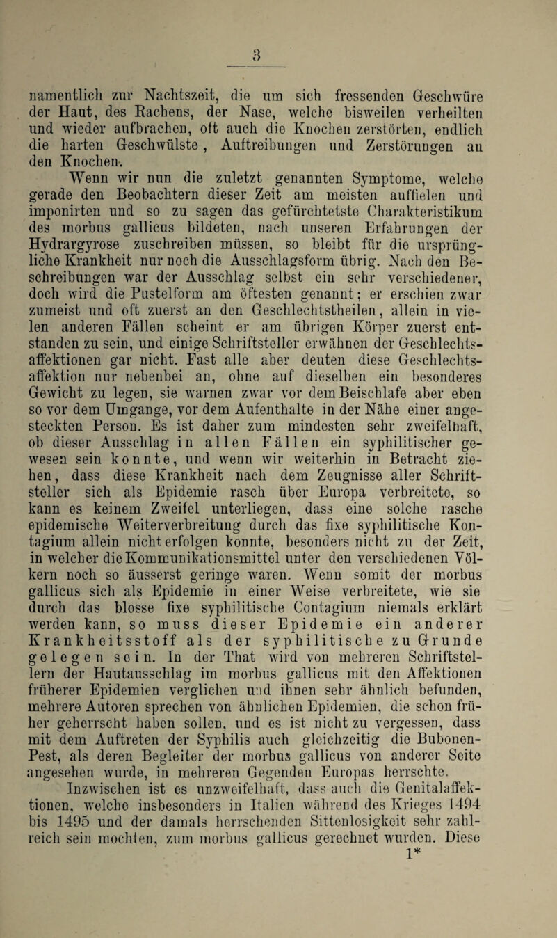 namentlich zur Nachtszeit, die um sich fressenden Geschwüre der Haut, des Kachens, der Nase, welche bisweilen verheilten und wieder aufbracheu, oft auch die Knochen zerstörten, endlich die harten Geschwülste, Auftreibungen und Zerstörungen an den Knochen-. Wenn wir nun die zuletzt genannten Symptome, welche gerade den Beobachtern dieser Zeit am meisten auffielen und imponirten und so zu sagen das gefürchtetste Charakteristikum des morbus gallicus bildeten, nach unseren Erfahrungen der Hydrargyrose zuschreiben müssen, so bleibt für die ursprüng¬ liche Krankheit nur noch die Ausschlagsform übrig. Nach den Be¬ schreibungen war der Ausschlag selbst ein sehr verschiedener, doch wird die Pustelform am öftesten genannt; er erschien zwar zumeist und oft zuerst an den Geschlechtstheilen, allein in vie¬ len anderen Eällen scheint er am übrigen Körper zuerst ent¬ standen zu sein, und einige Schriftsteller erwähnen der Geschlechts¬ affektionen gar nicht. Fast alle aber deuten diese Geschleclits- affektion nur nebenbei au, ohne auf dieselben ein besonderes Gewicht zu legen, sie warnen zwar vor dem Beischlafe aber eben so vor dem Umgänge, vor dem Aufenthalte in der Nähe einer ange¬ steckten Person. Es ist daher zum mindesten sehr zweifelüaft, ob dieser Ausschlag in allen Fällen ein syphilitischer ge¬ wesen sein konnte, und wenn wir weiterhin in Betracht zie¬ hen, dass diese Krankheit nach dem Zeugnisse aller Schrift¬ steller sich als Epidemie rasch über Europa verbreitete, so kann es keinem Zweifel unterliegen, dass eine solche rasche epidemische Weiterverbreitung durch das fixe sj^philitische Kon- tagium allein nicht erfolgen konnte, besonders nicht zu der Zeit, in welcher die Kommunikationsmittel unter den verschiedenen Völ¬ kern noch so äusserst geringe waren. Wenn somit der morbus gallicus sich als Epidemie in einer Weise verbreitete, wie sie durch das blosse fixe syphilitische Contagium niemals erklärt werden kann, so muss dieser Epidemie ein anderer Krankheitsstoff als der syphilitische zu Grunde gelegen sein. In der That wird von mehreren Schriftstel¬ lern der Hautausschlag im morbus gallicus mit den Affektionen früherer Epidemien verglichen und ihnen sehr ähnlich befunden, mehrere Autoren sprechen von ähnlichen Epidemien, die schon frü¬ her geherrscht haben sollen, und es ist nicht zu vergessen, dass mit dem Auftreten der Syphilis auch gleichzeitig die Bubonen- Pest, als deren Begleiter der morbus gallicus von anderer Seite angesehen wurde, in mehreren Gegenden Europas herrschte. Inzwischen ist es unzweifelhaft, dass aucli die Genitalaffek¬ tionen, welche insbesonders in Italien während des Krieges 1494 bis 1495 und der damals herrschenden Sittenlosigkeit sehr zahl¬ reich sein mochten, zum morbus gallicus gerechnet wurden. Diese 1*