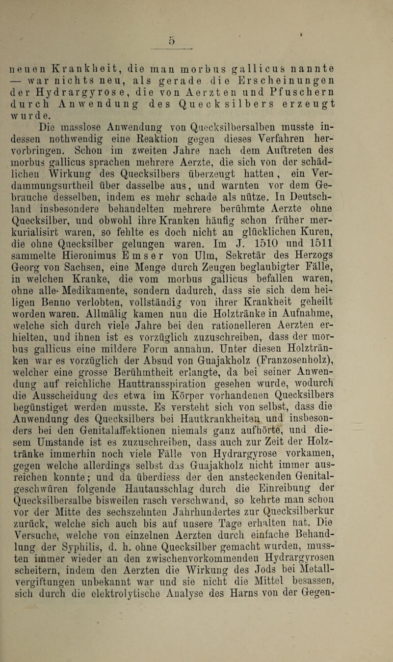 o neuen Krankheit, die man morbus gallicus nannte — war nichts neu, als gerade die Erscheinungen der Hydrargyrose, die von Aerzten und Pfuschern durch Anwendung des Quecksilbers erzeugt w u r d e. Die masslose Anwendung von Quecksilbersalben musste in¬ dessen nothwendig eine Reaktion gegen dieses Verfahren her¬ vorbringen. Schon im zweiten Jahre nach dem Auftreten des morbus gallicus sprachen mehrere Aerzte, die sich von der schäd¬ lichen Wirkung des Quecksilbers überzeugt hatten, ein Ver- dammungsurtheil über dasselbe aus, und warnten vor dem Ge¬ brauche desselben, indem es mehr schade als nütze. In Deutsch¬ land insbesondere behandelten mehrere berühmte Aerzte ohne Quecksilber, und obwohl ihre Kranken häufig schon früher mer- kurialisirt waren, so fehlte es doch nicht an glücklichen Kuren, die ohne Quecksilber gelungen waren. Im J. 1510 und 1511 sammelte Hieronimus E m s e r von Ulm, Sekretär des Herzogs Georg von Sachsen, eine Menge durch Zeugen beglaubigter Fälle, in welchen Kranke, die vom morbus gallicus befallen waren, ohne alle* Medikamente, sondern dadurch, dass sie sich dem hei¬ ligen Benno verlobten, vollständig von ihrer Krankheit geheilt worden waren. Allmälig kamen nun die Holz tränke in Aufnahme, welche sich durch viele Jahre bei den rationelleren Aerzten er¬ hielten, und ihnen ist es vorzüglich zuzuschreiben, dass der mor¬ bus gallicus eine mildere Form annahm. Unter diesen Holzträn¬ ken war es vorzüglich der Absud von Guajakholz (Franzosenbolz), welcher eine grosse Berühmtheit erlangte, da bei seiner Anwen¬ dung auf reichliche Hauttransspiration gesehen wurde, wodurch die Ausscheidung des etwa im Körper vorhandenen Quecksilbers begünstiget werden musste. Es versteht sich von selbst, dass die Anwendung des Quecksilbers bei Hautkrankheiten und insbeson- ders bei den Genitalaffektionen niemals ganz aufhörte, und die¬ sem Umstande ist es zuzuschreiben, dass auch zur Zeit der Holz¬ tränke immerhin noch viele Fälle von Hydrargyrose vorkamen, gegen welche allerdings selbst das Guajakholz nicht immer aus¬ reichen konnte; und da überdiess der den ansteckenden Genital¬ geschwüren folgende Hautausschlag durch die Einreibung der Quecksilbersalbe bisweilen rasch verschwand, so kehrte man schon vor der Mitte des sechszehnten Jahrhundertes zur Quecksilberkur zurück, welche sich auch bis auf unsere Tage erhalten nat. Die Versuche, welche von einzelnen Aerzten durch einfache Behand¬ lung der Syphilis, d. h. ohne Quecksilber gemacht wurden, muss¬ ten immer wieder an den zwischenvorkommenden Hydrargyrosen scheitern, indem den Aerzten die Wirkung des Jods bei Metall¬ vergiftungen unbekannt wa^^ und sie nicht die Mittel besassen, sich durch die elektrolytische Analyse des Harns von der Gegen-