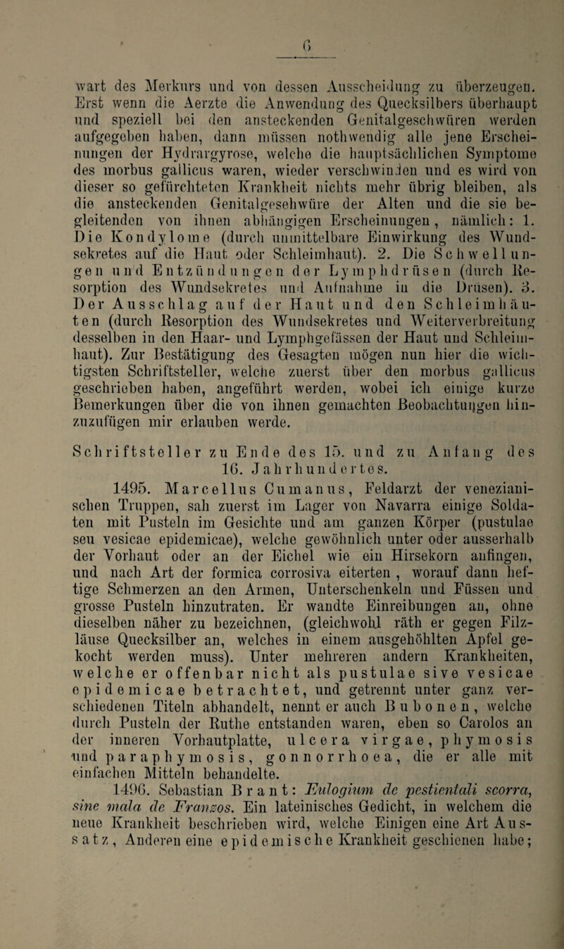 wart des Merkurs und von dessen Ausscheirlung zu überzeugen. Erst wenn die Aerzte die Anwendung des Quecksilbers überhaupt und speziell bei den ansteckenden Genitalgeschvvüren werden aufgegeben haben, dann müssen nothwendig alle jene Erschei¬ nungen der Hydrargyrose, welche die hauptsächlichen Symptome des morbus gailicus waren, wieder verschwinden und es wird von dieser so gefürchteten Krankheit nichts mehr übrig bleiben, als die ansteckenden Genitalgesehwüre der Alten und die sie be¬ gleitenden von ihnen abliäiigigen Erscheinungen, nämlich: 1. Die Kondylome (durch unmittelbare Einwirkung des Wund- sekretes auf die Haut oder Schleimhaut). 2. Die Schwellun¬ gen u n d Ent z ü n d u n gen d e r L y m p h d r ü s e n (durch Ke- sorption des Wundsekretes und Aufnahme in die Drüsen). 3. Der Ausschlag auf der Haut und den S c h 1 e i m li ä u- ten (durch Kesorption des Wundsekretes und Weiterverbreitung desselben in den Haar- und Lymphgefässen der Haut und Schleim¬ haut). Zur Bestätigung des Gesagten mögen nun hier die wich¬ tigsten Schriftsteller, welche zuerst über den morbus gailicus geschrieben haben, angeführt werden, wobei ich einige kurze Bemerkungen über die von ihnen gemachten ßeobachtuijgen hin¬ zuzufügen mir erlauben werde. Schriftsteller zu Ende des 15. und zu Anfang des IG. Jahrhundertes. 1495. Marcellus Cumanus, Feldarzt der veneziani¬ schen Truppen, sah zuerst im Lager von Navarra einige Solda¬ ten mit Pusteln im Gesichte und am ganzen Körper (pustulao seu vesicae epidemicae), welche gewöhnlich unter oder ausserhalb der Vorhaut oder an der Eichel wie ein Hirsekorn anfingen, und nach Art der formica corrosiva eiterten , worauf dann hef¬ tige Schmerzen an den Armen, Unterschenkeln und Füssen und grosse Pusteln hinzutraten. Er wandte Einreibungen au, ohne dieselben näher zu bezeichnen, (gleichwohl räth er gegen Filz¬ läuse Quecksilber an, welches in einem ausgehöhlten Apfel ge¬ kocht werden muss). Unter mehreren andern Krankheiten, welche er offenbar nicht als pustulae sive vesicae epidemicae betrachtet, und getrennt unter ganz ver¬ schiedenen Titeln abhandelt, nennt er auch Bubonen, welche durch Pusteln der Ruthe entstanden waren, eben so Carolos an der inneren Yorhautplatte, u 1 c e r a v i r g a e , p h y m o s i s und p a r a p h y m 0 s i s , g o n n o r r h o e a , die er alle mit einfachen Mitteln behandelte. 1496. Sebastian B r a n t: Eulogmm de pestientali scorra, sine mala de Franzos. Ein lateinisches Gedicht, in welchem die neue Krankheit beschrieben wird, welche Einigen eine Art Aus¬ satz, Anderen eine epidemische Krankheit geschienen habe;